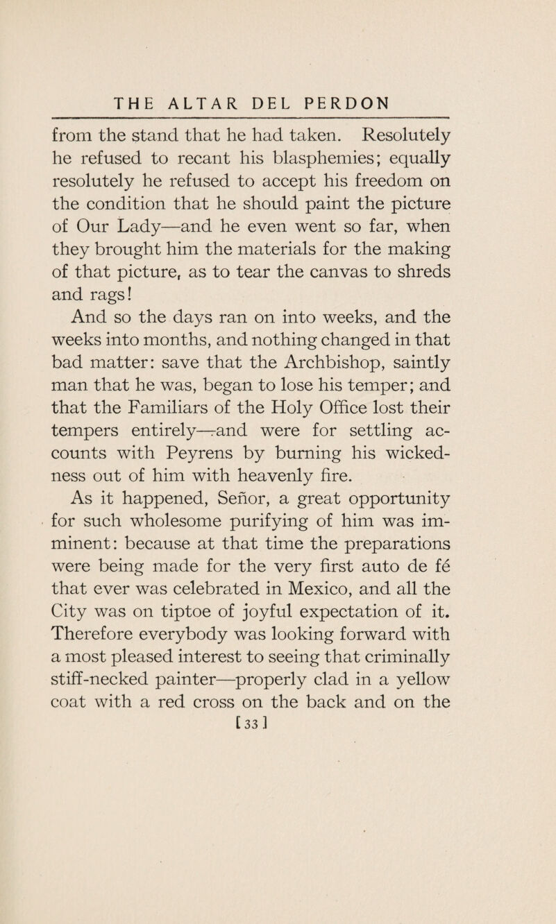 from the stand that he had taken. Resolutely he refused to recant his blasphemies; equally resolutely he refused to accept his freedom on the condition that he should paint the picture of Our Lady—and he even went so far, when they brought him the materials for the making of that picture, as to tear the canvas to shreds and rags! And so the days ran on into weeks, and the weeks into months, and nothing changed in that bad matter: save that the Archbishop, saintly man that he was, began to lose his temper; and that the Familiars of the Holy Office lost their tempers entirely—and were for settling ac¬ counts with Peyrens by burning his wicked¬ ness out of him with heavenly fire. As it happened, Senor, a great opportunity for such wholesome purifying of him was im¬ minent: because at that time the preparations were being made for the very first auto de fe that ever was celebrated in Mexico, and all the City was on tiptoe of joyful expectation of it. Therefore everybody was looking forward with a most pleased interest to seeing that criminally stiff-necked painter—properly clad in a yellow coat with a red cross on the back and on the [33 ]