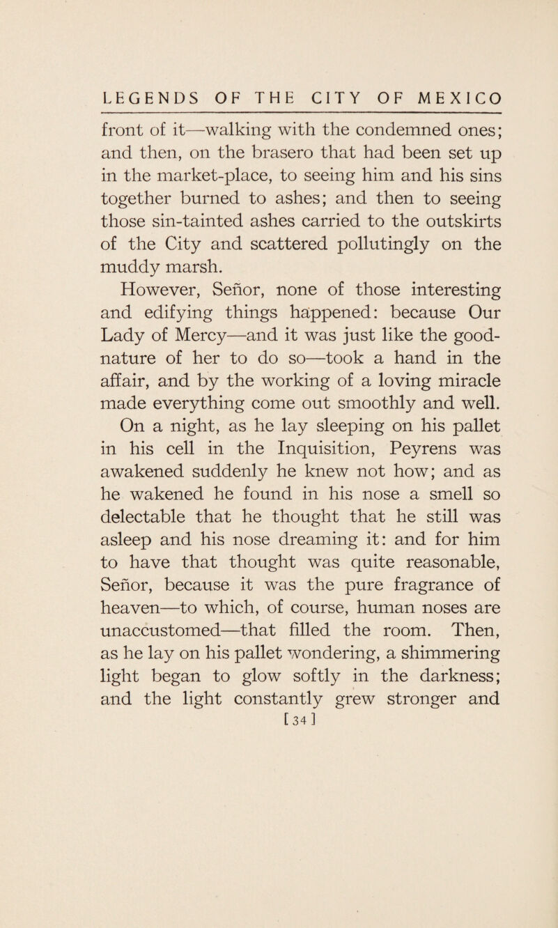 front of it—walking with the condemned ones; and then, on the brasero that had been set up in the market-place, to seeing him and his sins together burned to ashes; and then to seeing those sin-tainted ashes carried to the outskirts of the City and scattered pollutingly on the muddy marsh. However, Senor, none of those interesting and edifying things happened: because Our Lady of Mercy—and it was just like the good¬ nature of her to do so—took a hand in the affair, and by the working of a loving miracle made everything come out smoothly and well. On a night, as he lay sleeping on his pallet in his cell in the Inquisition, Peyrens was awakened suddenly he knew not how; and as he wakened he found in his nose a smell so delectable that he thought that he still was asleep and his nose dreaming it: and for him to have that thought was quite reasonable, Senor, because it was the pure fragrance of heaven—to which, of course, human noses are unaccustomed—that filled the room. Then, as he lay on his pallet wondering, a shimmering light began to glow softly in the darkness; and the light constantly grew stronger and [34]