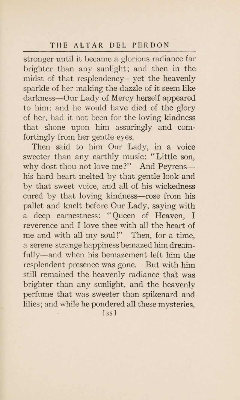 stronger until it became a glorious radiance far brighter than any sunlight; and then in the midst of that resplendency—yet the heavenly sparkle of her making the dazzle of it seem like darkness—Our Lady of Mercy herself appeared to him: and he would have died of the glory of her, had it not been for the loving kindness that shone upon him assuringly and com¬ fortingly from her gentle eyes. Then said to him Our Lady, in a voice sweeter than any earthly music: “Little son, why dost thou not love me?” And Peyrens— his hard heart melted by that gentle look and by that sweet voice, and all of his wickedness cured by that loving kindness—rose from his pallet and knelt before Our Lady, saying with a deep earnestness: “Queen of Heaven, I reverence and I love thee with all the heart of me and with all my soul!” Then, for a time, a serene strange happiness bemazed him dream¬ fully—and when his bemazement left him the resplendent presence was gone. But with him still remained the heavenly radiance that was brighter than any sunlight, and the heavenly perfume that was sweeter than spikenard and lilies; and while he pondered all these mysteries, [35]