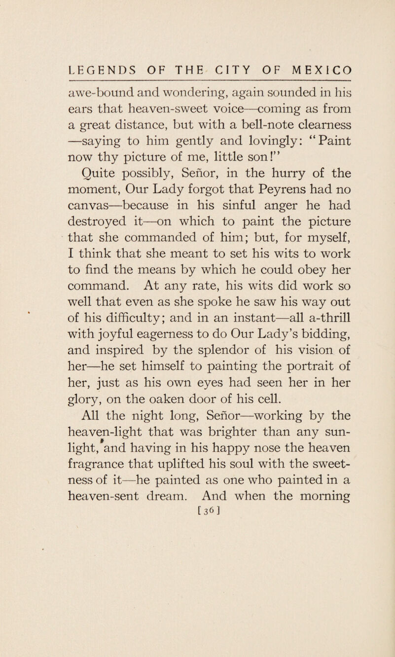 awe-bound and wondering, again sounded in his ears that heaven-sweet voice—coming as from a great distance, but with a bell-note clearness —saying to him gently and lovingly: “Paint now thy picture of me, little son!” Quite possibly, Senor, in the hurry of the moment, Our Lady forgot that Peyrens had no canvas—because in his sinful anger he had destroyed it—on which to paint the picture that she commanded of him; but, for myself, I think that she meant to set his wits to work to find the means by which he could obey her command. At any rate, his wits did work so well that even as she spoke he saw his way out of his difficulty; and in an instant—all a-thrill with joyful eagerness to do Our Lady’s bidding, and inspired by the splendor of his vision of her—he set himself to painting the portrait of her, just as his own eyes had seen her in her glory, on the oaken door of his cell. All the night long, Senor—working by the heaven-light that was brighter than any sun¬ light, and having in his happy nose the heaven fragrance that uplifted his soul with the sweet¬ ness of it—he painted as one who painted in a heaven-sent dream. And when the morning