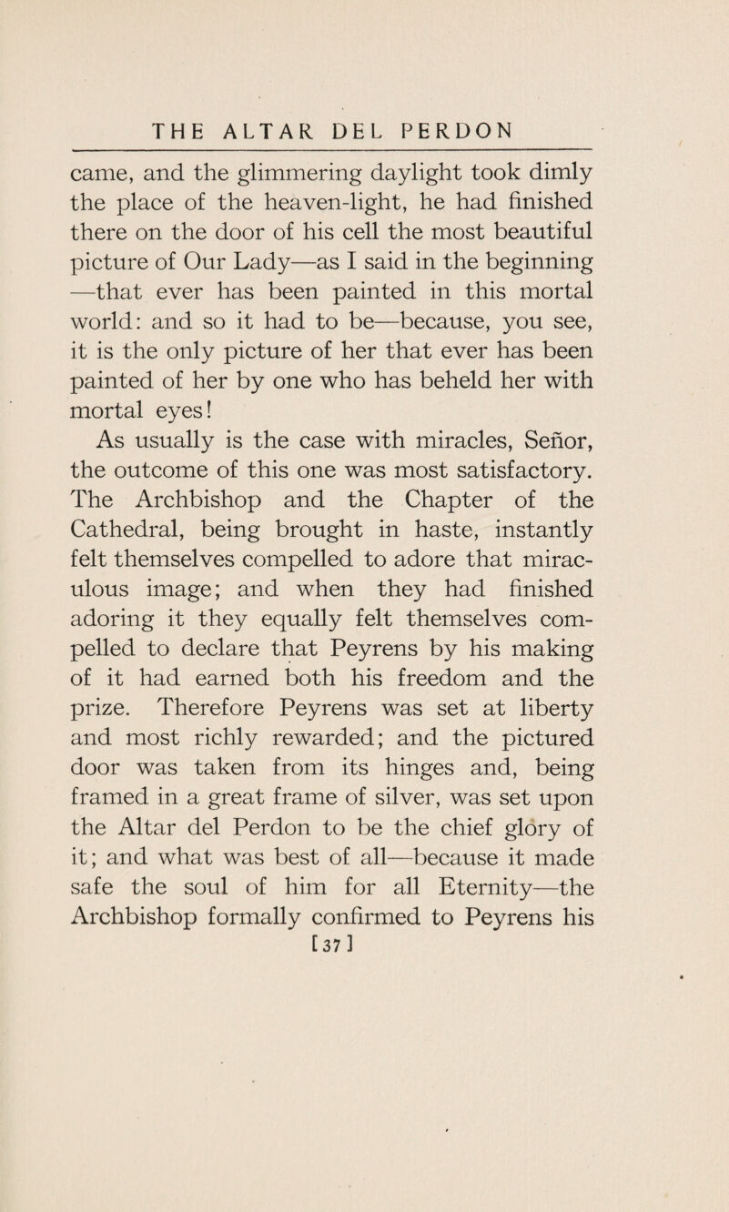 came, and the glimmering daylight took dimly the place of the heaven-light, he had finished there on the door of his cell the most beautiful picture of Our Lady—as I said in the beginning —that ever has been painted in this mortal world: and so it had to be—because, you see, it is the only picture of her that ever has been painted of her by one who has beheld her with mortal eyes! As usually is the case with miracles, Senor, the outcome of this one was most satisfactory. The Archbishop and the Chapter of the Cathedral, being brought in haste, instantly felt themselves compelled to adore that mirac¬ ulous image; and when they had finished adoring it they equally felt themselves com¬ pelled to declare that Peyrens by his making of it had earned both his freedom and the prize. Therefore Peyrens was set at liberty and most richly rewarded; and the pictured door was taken from its hinges and, being framed in a great frame of silver, was set upon the Altar del Perdon to be the chief glory of it; and what was best of all—because it made safe the soul of him for all Eternity—the Archbishop formally confirmed to Peyrens his [373