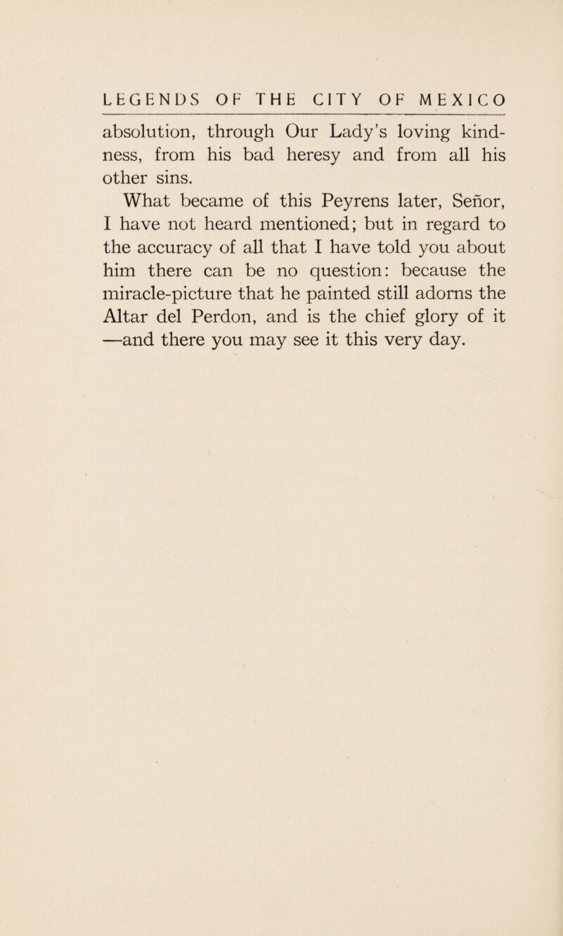 absolution, through Our Lady’s loving kind¬ ness, from his bad heresy and from all his other sins. What became of this Peyrens later, Senor, I have not heard mentioned; but in regard to the accuracy of all that I have told you about him there can be no question: because the miracle-picture that he painted still adorns the Altar del Perdon, and is the chief glory of it —and there you may see it this very day.