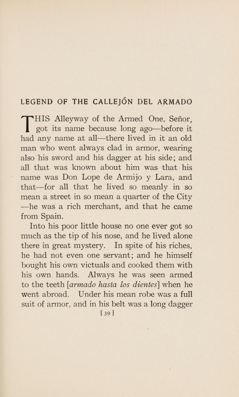 LEGEND OF THE CALLEJON DEL ARMADO THIS Alleyway of the Armed One, Senor, got its name because long ago—before it had any name at all—there lived in it an old man who went always clad in armor, wearing also his sword and his dagger at his side; and all that was known about him was that his name was Don Lope de Armijo y Lara, and that—for all that he lived so meanly in so mean a street in so mean a quarter of the City —he was a rich merchant, and that he came from Spain. Into his poor little house no one ever got so much as the tip of his nose, and he lived alone there in great mystery. In spite of his riches, he had not even one servant; and he himself bought his own victuals and cooked them with his own hands. Always he was seen armed to the teeth [armado hasta los dientes] when he went abroad. Under his mean robe was a full suit of armor, and in his belt was a long dagger