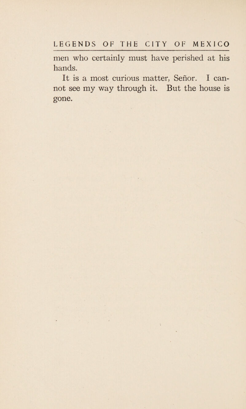 men who certainly must have perished at his hands. It is a most curious matter, Senor. I can¬ not see my way through it. But the house is gone.