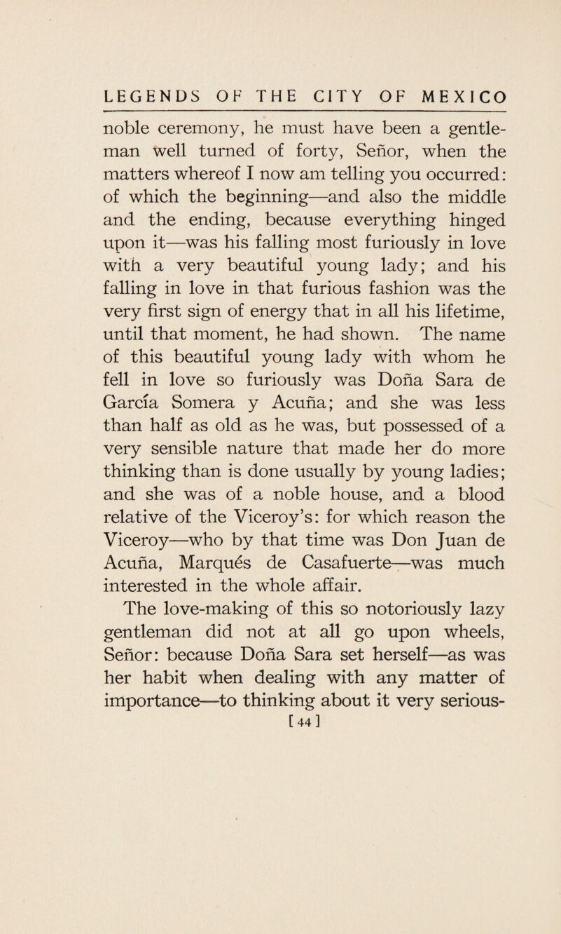 noble ceremony, he must have been a gentle¬ man well turned of forty, Senor, when the matters whereof I now am telling you occurred: of which the beginning—and also the middle and the ending, because everything hinged upon it—was his falling most furiously in love with a very beautiful young lady; and his falling in love in that furious fashion was the very first sign of energy that in all his lifetime, until that moment, he had shown. The name of this beautiful young lady with whom he fell in love so furiously was Doha Sara de Garcia Somera y Acuna; and she was less than half as old as he was, but possessed of a very sensible nature that made her do more thinking than is done usually by young ladies; and she was of a noble house, and a blood relative of the Viceroy’s: for which reason the Viceroy—who by that time was Don Juan de Acuna, Marques de Casafuerte—was much interested in the whole affair. The love-making of this so notoriously lazy gentleman did not at all go upon wheels, Senor: because Doha Sara set herself—as was her habit when dealing with any matter of importance—to thinking about it very serious- [44]