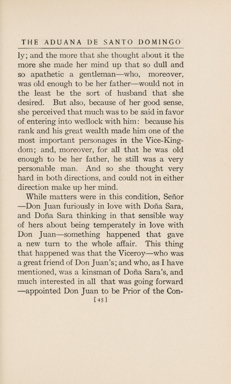 ly; and the more that she thought about it the more she made her mind up that so dull and so apathetic a gentleman—who, moreover, was old enough to be her father—would not in the least be the sort of husband that she desired. But also, because of her good sense, she perceived that much was to be said in favor of entering into wedlock with him: because his rank and his great wealth made him one of the most important personages in the Vice-King¬ dom; and, moreover, for all that he was old enough to be her father, he still was a very personable man. And so she thought very hard in both directions, and could not in either direction make up her mind. While matters were in this condition, Sehor —Don Juan furiously in love with Doha Sara, and Doha Sara thinking in that sensible way of hers about being temperately in love with Don Juan—something happened that gave a new turn to the whole affair. This thing that happened was that the Viceroy—who was a great friend of Don Juan’s; and who, as I have mentioned, was a kinsman of Doha Sara’s, and much interested in all that was going forward —appointed Don Juan to be Prior of the Con- C 45 1