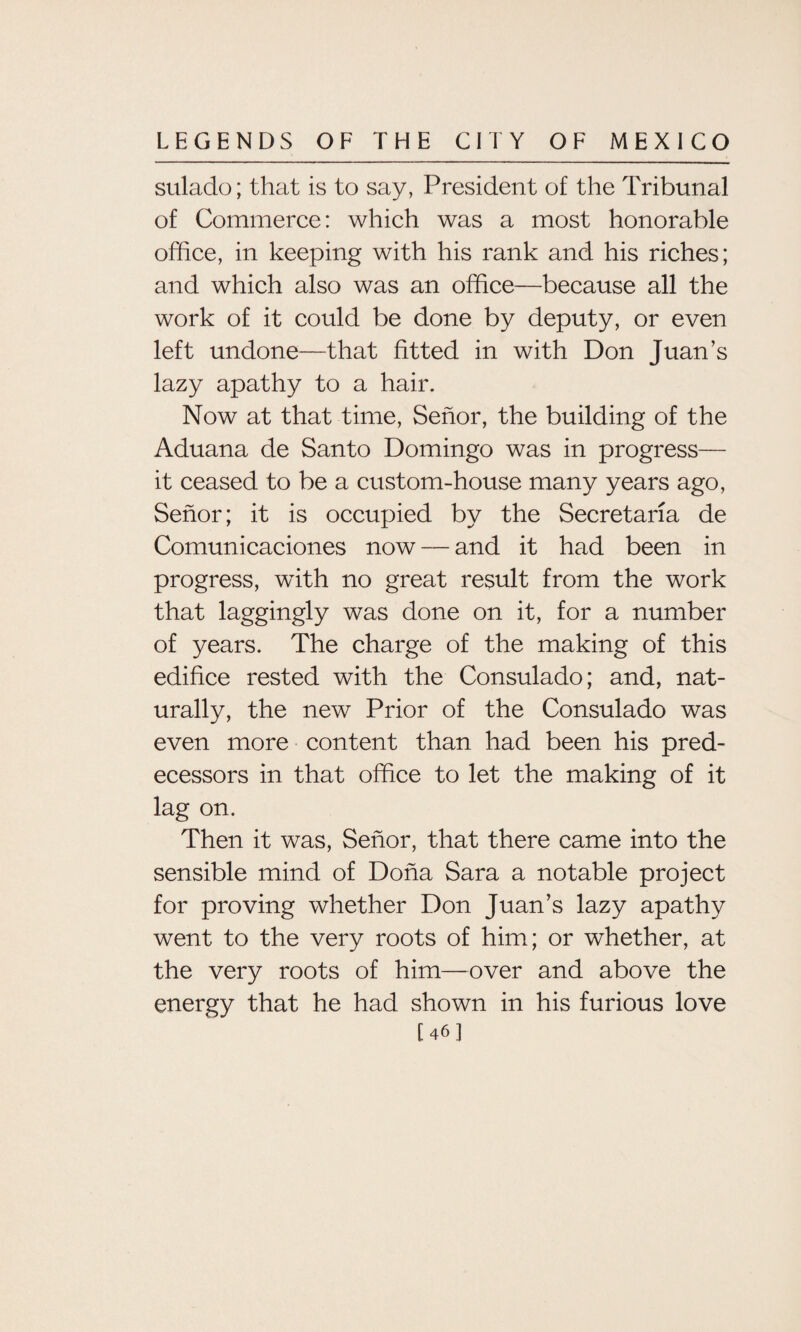 sulado; that is to say, President of the Tribunal of Commerce: which was a most honorable office, in keeping with his rank and his riches; and which also was an office—because all the work of it could be done by deputy, or even left undone—that fitted in with Don Juan’s lazy apathy to a hair. Now at that time, Senor, the building of the Aduana de Santo Domingo was in progress— it ceased to be a custom-house many years ago, Senor; it is occupied by the Secretaria de Comuni caciones now — and it had been in progress, with no great result from the work that laggingly was done on it, for a number of years. The charge of the making of this edifice rested with the Consulado; and, nat¬ urally, the new Prior of the Consulado was even more content than had been his pred¬ ecessors in that office to let the making of it lag on. Then it was, Senor, that there came into the sensible mind of Doha Sara a notable project for proving whether Don Juan’s lazy apathy went to the very roots of him; or whether, at the very roots of him—over and above the energy that he had shown in his furious love [46]