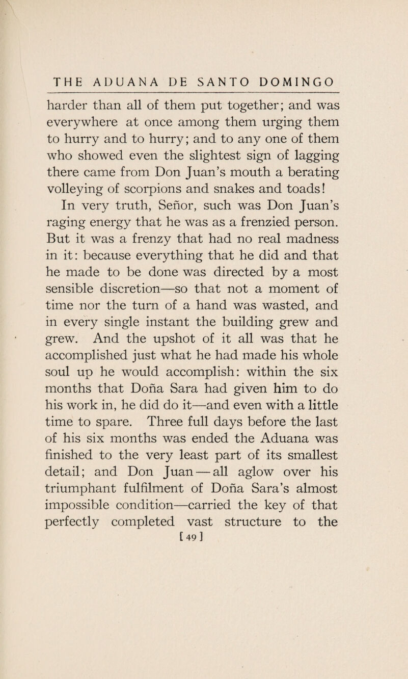 harder than all of them put together; and was everywhere at once among them urging them to hurry and to hurry; and to any one of them who showed even the slightest sign of lagging there came from Don Juan’s mouth a berating volleying of scorpions and snakes and toads! In very truth, Senor, such was Don Juan’s raging energy that he was as a frenzied person. But it was a frenzy that had no real madness in it: because everything that he did and that he made to be done was directed by a most sensible discretion—so that not a moment of time nor the turn of a hand was wasted, and in every single instant the building grew and grew. And the upshot of it all was that he accomplished just what he had made his whole soul up he would accomplish: within the six months that Doha Sara had given him to do his work in, he did do it—and even with a little time to spare. Three full days before the last of his six months was ended the Aduana was finished to the very least part of its smallest detail; and Don Juan — all aglow over his triumphant fulfilment of Doha Sara’s almost impossible condition—carried the key of that perfectly completed vast structure to the [49]