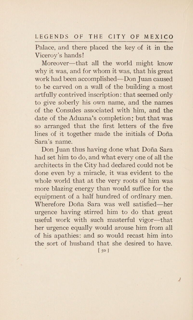 Palace, and there placed the key of it in the Viceroy’s hands! Moreover—that all the world might know why it was, and for whom it was, that his great work had been accomplished—Don Juan caused to be carved on a wall of the building a most artfully contrived inscription: that seemed only to give soberly his own name, and the names of the Consules associated with him, and the date of the Aduana’s completion; but that was so arranged that the first letters of the five lines of it together made the initials of Doha Sara’s name. Don Juan thus having done what Doha Sara had set him to do, and what every one of all the architects in the City had declared could not be done even by a miracle, it was evident to the whole world that at the very roots of him was more blazing energy than would suffice for the equipment of a half hundred of ordinary men. Wherefore Doha Sara was well satisfied—her urgence having stirred him to do that great useful work with such masterful vigor—that her urgence equally would arouse him from all of his apathies: and so would recast him into the sort of husband that she desired to have. [ 5° ]