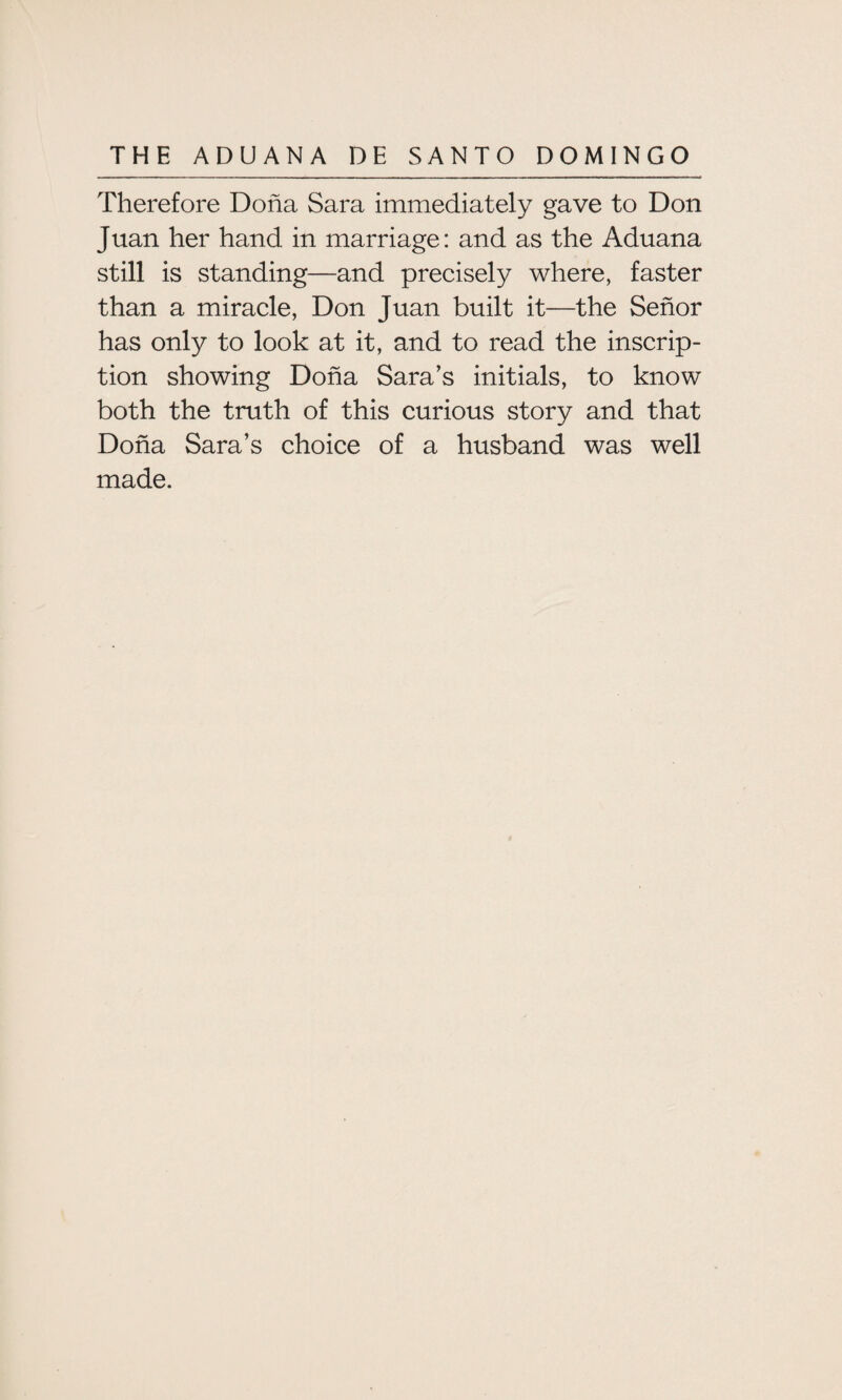 Therefore Doha Sara immediately gave to Don Juan her hand in marriage: and as the Aduana still is standing—and precisely where, faster than a miracle, Don Juan built it—the Senor has only to look at it, and to read the inscrip¬ tion showing Doha Sara’s initials, to know both the truth of this curious story and that Doha Sara’s choice of a husband was well made.