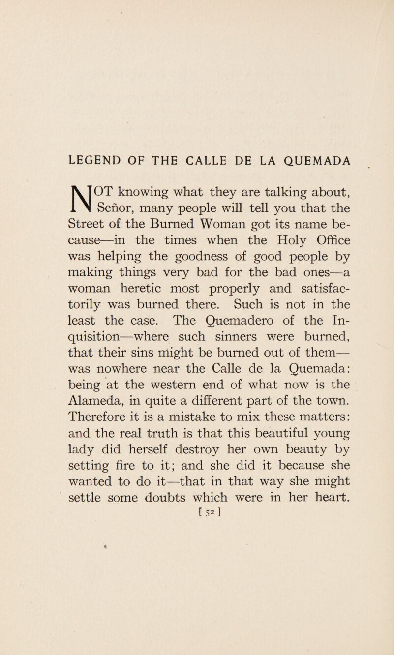 LEGEND OF THE CALLE DE LA QUEMADA NOT knowing what they are talking about, Senor, many people will tell you that the Street of the Burned Woman got its name be¬ cause—in the times when the Holy Office was helping the goodness of good people by making things very bad for the bad ones—a woman heretic most properly and satisfac¬ torily was burned there. Such is not in the least the case. The Quemadero of the In¬ quisition—where such sinners were burned, that their sins might be burned out of them— was nowhere near the Calle de la Quemada: * being at the western end of what now is the Alameda, in quite a different part of the town. Therefore it is a mistake to mix these matters: and the real truth is that this beautiful young lady did herself destroy her own beauty by setting fire to it; and she did it because she wanted to do it—that in that way she might settle some doubts which were in her heart. [sffi