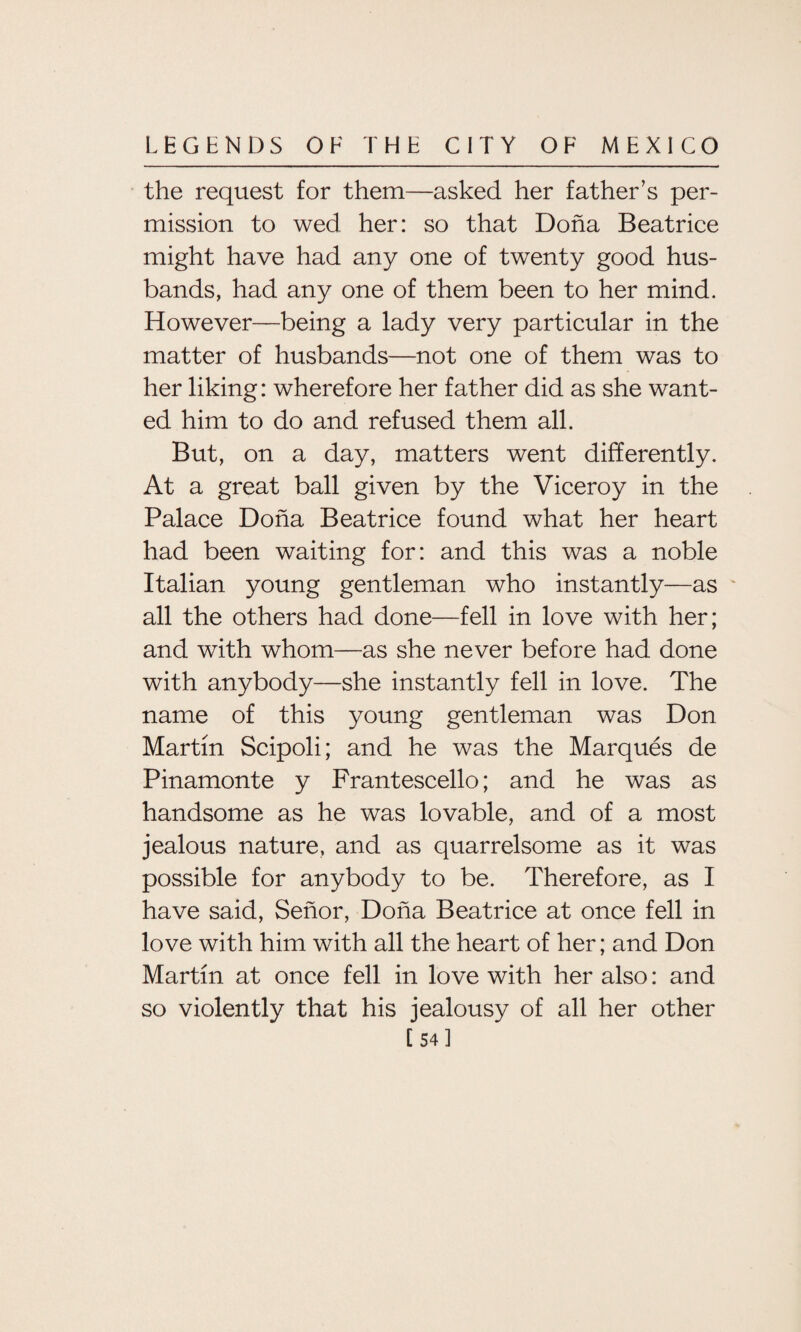 the request for them—asked her father’s per¬ mission to wed her: so that Doha Beatrice might have had any one of twenty good hus¬ bands, had any one of them been to her mind. However—being a lady very particular in the matter of husbands—not one of them was to her liking: wherefore her father did as she want¬ ed him to do and refused them all. But, on a day, matters went differently. At a great ball given by the Viceroy in the Palace Doha Beatrice found what her heart had been waiting for: and this was a noble Italian young gentleman who instantly—as all the others had done—fell in love with her; and with whom—as she never before had done with anybody—she instantly fell in love. The name of this young gentleman was Don Martin Scipoli; and he was the Marques de Pinamonte y Frantescello; and he was as handsome as he was lovable, and of a most jealous nature, and as quarrelsome as it was possible for anybody to be. Therefore, as I have said, Senor, Doha Beatrice at once fell in love with him with all the heart of her; and Don Martin at once fell in love with her also: and so violently that his jealousy of all her other [ 54]