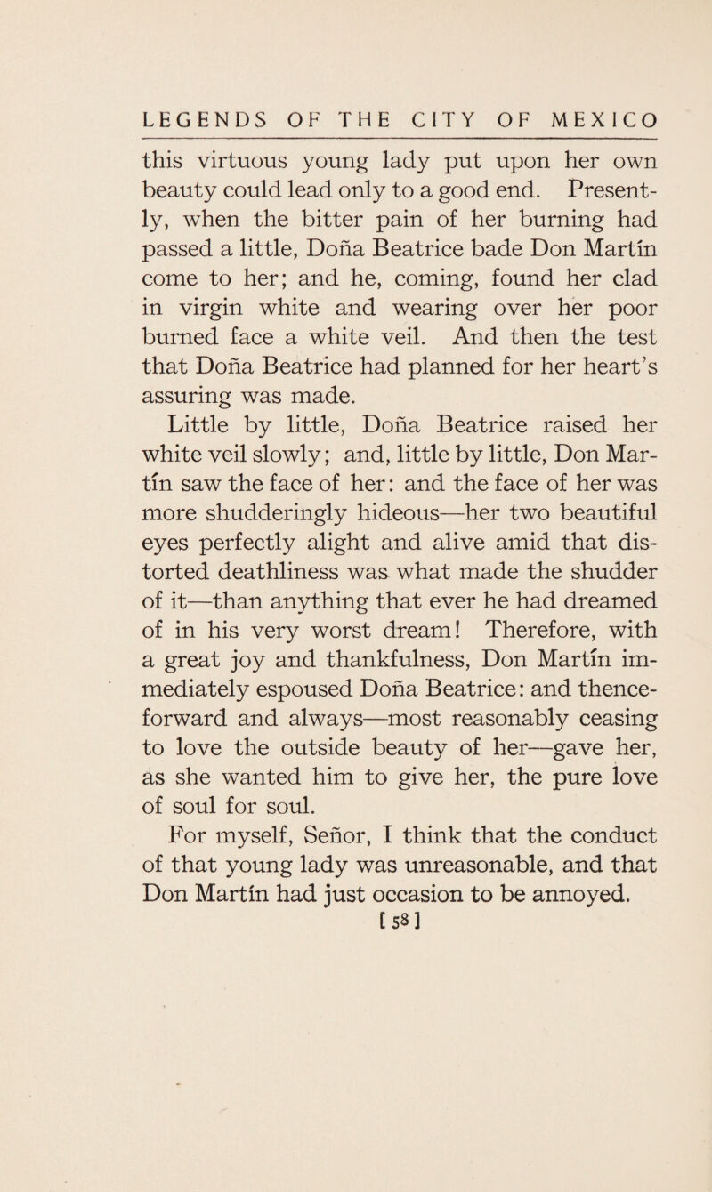 this virtuous young lady put upon her own beauty could lead only to a good end. Present¬ ly, when the bitter pain of her burning had passed a little, Doha Beatrice bade Don Martin come to her; and he, coming, found her clad in virgin white and wearing over her poor burned face a white veil. And then the test that Doha Beatrice had planned for her heart’s assuring was made. Little by little, Doha Beatrice raised her white veil slowly; and, little by little, Don Mar¬ tin saw the face of her: and the face of her was more shudderingly hideous—her two beautiful eyes perfectly alight and alive amid that dis¬ torted deathliness was what made the shudder of it—than anything that ever he had dreamed of in his very worst dream! Therefore, with a great joy and thankfulness, Don Martin im¬ mediately espoused Doha Beatrice: and thence¬ forward and always—most reasonably ceasing to love the outside beauty of her—gave her, as she wanted him to give her, the pure love of soul for soul. For myself, Senor, I think that the conduct of that young lady was unreasonable, and that Don Martin had just occasion to be annoyed. t ss ]