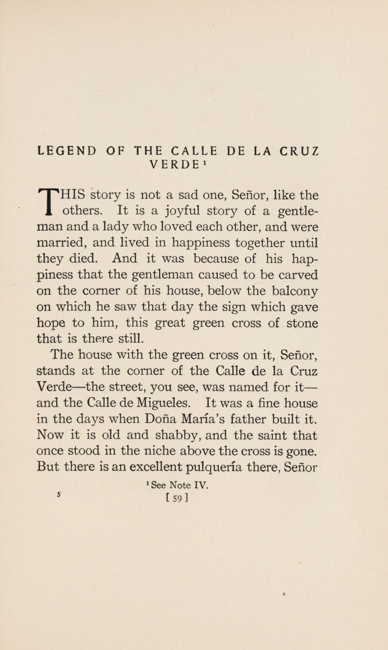 LEGEND OF THE CALLE DE LA CRUZ VERDE 1 HIS story is not a sad one, Senor, like the 1 others. It is a joyful story of a gentle¬ man and a lady who loved each other, and were married, and lived in happiness together until they died. And it was because of his hap¬ piness that the gentleman caused to be carved on the comer of his house, below the balcony on which he saw that day the sign which gave hope to him, this great green cross of stone that is there still. The house with the green cross on it, Senor, stands at the comer of the Calle de la Cruz Verde—the street, you see, was named for it— and the Calle de Migueles. It was a fine house in the days when Doha Maria’s father built it. Now it is old and shabby, and the saint that once stood in the niche above the cross is gone. But there is an excellent pulqueria there, Senor 1 See Note IV. 5
