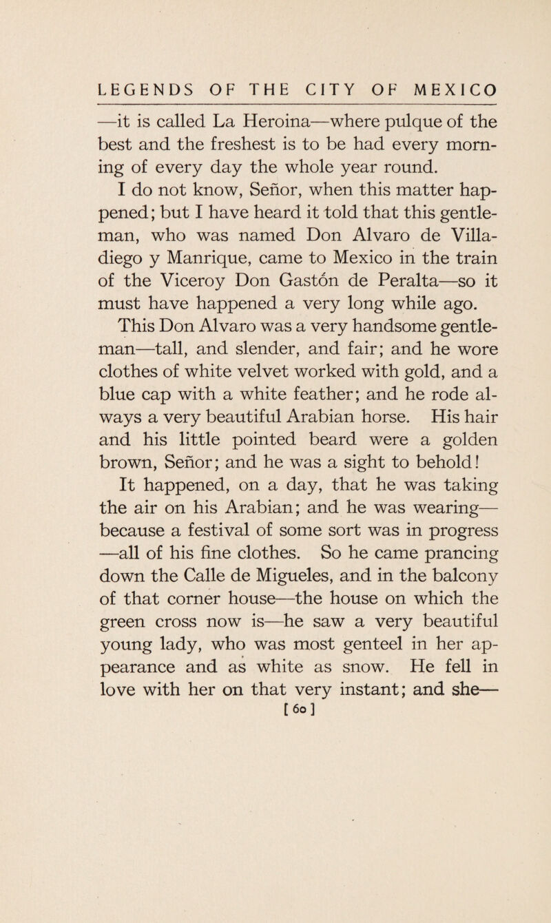 —it is called La Heroina—where pulque of the best and the freshest is to be had every morn¬ ing of every day the whole year round. I do not know, Senor, when this matter hap¬ pened ; but I have heard it told that this gentle¬ man, who was named Don Alvaro de Villa- diego y Manrique, came to Mexico in the train of the Viceroy Don Gaston de Peralta—so it must have happened a very long while ago. This Don Alvaro was a very handsome gentle¬ man—tall, and slender, and fair; and he wore clothes of white velvet worked with gold, and a blue cap with a white feather; and he rode al¬ ways a very beautiful Arabian horse. His hair and his little pointed beard were a golden brown, Senor; and he was a sight to behold! It happened, on a day, that he was taking the air on his Arabian; and he was wearing— because a festival of some sort was in progress —all of his fine clothes. So he came prancing down the Calle de Migueles, and in the balcony of that corner house—the house on which the green cross now is—he saw a very beautiful young lady, who was most genteel in her ap¬ pearance and as white as snow. He fell in love with her on that very instant; and she— [60] ’