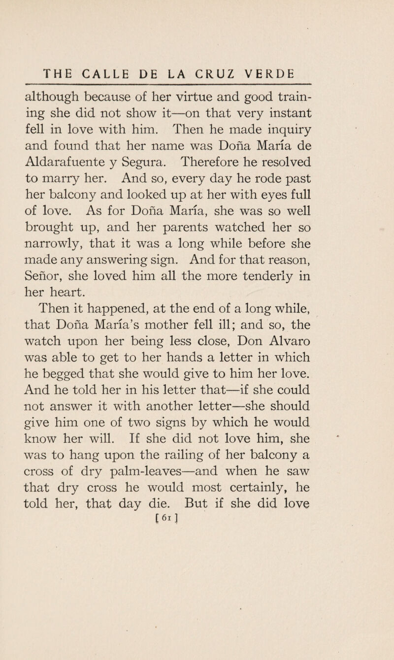 although because of her virtue and good train¬ ing she did not show it—on that very instant fell in love with him. Then he made inquiry and found that her name was Dona Maria de Aldarafuente y Segura. Therefore he resolved to marry her. And so, every day he rode past her balcony and looked up at her with eyes full of love. As for Doha Maria, she was so well brought up, and her parents watched her so narrowly, that it was a long while before she made any answering sign. And for that reason, Senor, she loved him all the more tenderly in her heart. Then it happened, at the end of a long while, that Doha Maria’s mother fell ill; and so, the watch upon her being less close, Don Alvaro was able to get to her hands a letter in which he begged that she would give to him her love. And he told her in his letter that—if she could not answer it with another letter—she should give him one of two signs by which he would know her will. If she did not love him, she was to hang upon the railing of her balcony a cross of dry palm-leaves—and when he saw that dry cross he would most certainly, he told her, that day die. But if she did love [ 61 ]