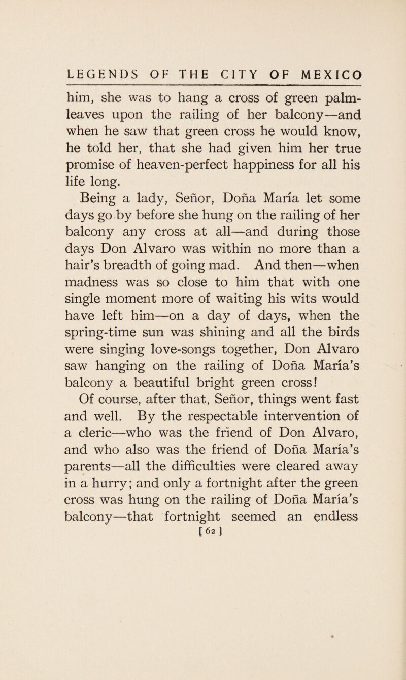 him, she was to hang a cross of green palm- leaves upon the railing of her balcony—and when he saw that green cross he would know, he told her, that she had given him her true promise of heaven-perfect happiness for all his life long. Being a lady, Senor, Doha Maria let some days go by before she hung on the railing of her balcony any cross at all—and during those days Don Alvaro was within no more than a hair’s breadth of going mad. And then—when madness was so close to him that with one single moment more of waiting his wits would have left him—on a day of days, when the spring-time sun was shining and all the birds were singing love-songs together, Don Alvaro saw hanging on the railing of Doha Maria’s balcony a beautiful bright green cross! Of course, after that, Sehor, things went fast and well. By the respectable intervention of a cleric—who was the friend of Don Alvaro, and who also was the friend of Doha Maria’s parents—all the difficulties were cleared away in a hurry; and only a fortnight after the green cross was hung on the railing of Doha Maria's balcony—that fortnight seemed an endless [62)