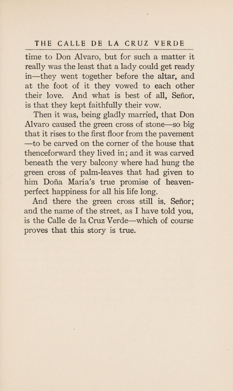 time to Don Alvaro, but for such a matter it really was the least that a lady could get ready in—they went together before the altar, and at the foot of it they vowed to each other their love. And what is best of all, Senor, is that they kept faithfully their vow. Then it was, being gladly married, that Don Alvaro caused the green cross of stone—so big that it rises to the first floor from the pavement —to be carved on the corner of the house that thenceforward they lived in; and it was carved beneath the very balcony where had hung the green cross of palm-leaves that had given to him Doha Maria’s true promise of heaven- perfect happiness for all his life long. And there the green cross still is, Senor; and the name of the street, as I have told you, is the Calle de la Cruz Verde—which of course proves that this story is true.