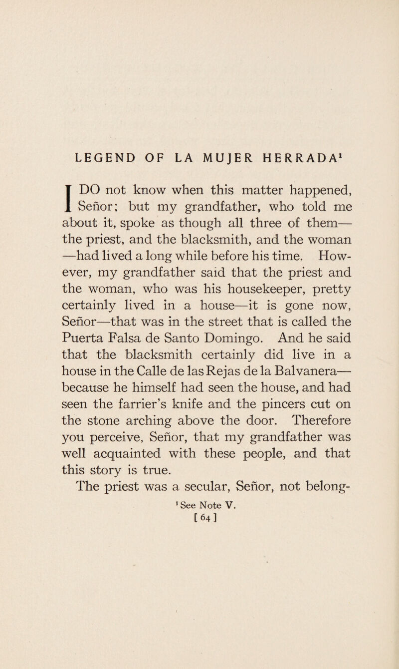 LEGEND OF LA MUJER HERRADA1 IDO not know when this matter happened, Senor; but my grandfather, who told me about it, spoke as though all three of them— the priest, and the blacksmith, and the woman —had lived a long while before his time. How¬ ever, my grandfather said that the priest and the woman, who was his housekeeper, pretty certainly lived in a house—it is gone now, Senor—that was in the street that is called the Puerta Falsa de Santo Domingo. And he said that the blacksmith certainly did live in a house in the Calle de las Rej as de la Balvanera— because he himself had seen the house, and had seen the farrier’s knife and the pincers cut on the stone arching above the door. Therefore you perceive, Senor, that my grandfather was well acquainted with these people, and that this story is true. The priest was a secular, Senor, not belong- 1 See Note V. [64]