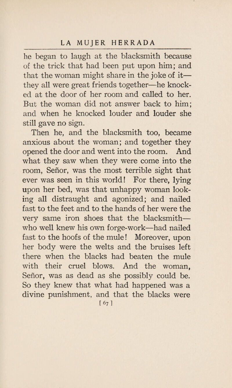 he began to laugh at the blacksmith because of the trick that had been put upon him; and that the woman might share in the joke of it— they all were great friends together—he knock¬ ed at the door of her room and called to her. But the woman did not answer back to him; and when he knocked louder and louder she still gave no sign. Then he, and the blacksmith too, became anxious about the woman; and together they opened the door and went into the room. And what they saw when they were come into the room, Senor, was the most terrible sight that ever was seen in this world! For there, lying upon her bed, was that unhappy woman look¬ ing all distraught and agonized; and nailed fast to the feet and to the hands of her were the very same iron shoes that the blacksmith— who well knew his own forge-work—had nailed fast to the hoofs of the mule! Moreover, upon her body were the welts and the bruises left there when the blacks had beaten the mule with their cruel blows. And the woman, Senor, was as dead as she possibly could be. So they knew that what had happened was a divine punishment, and that the blacks were [67]