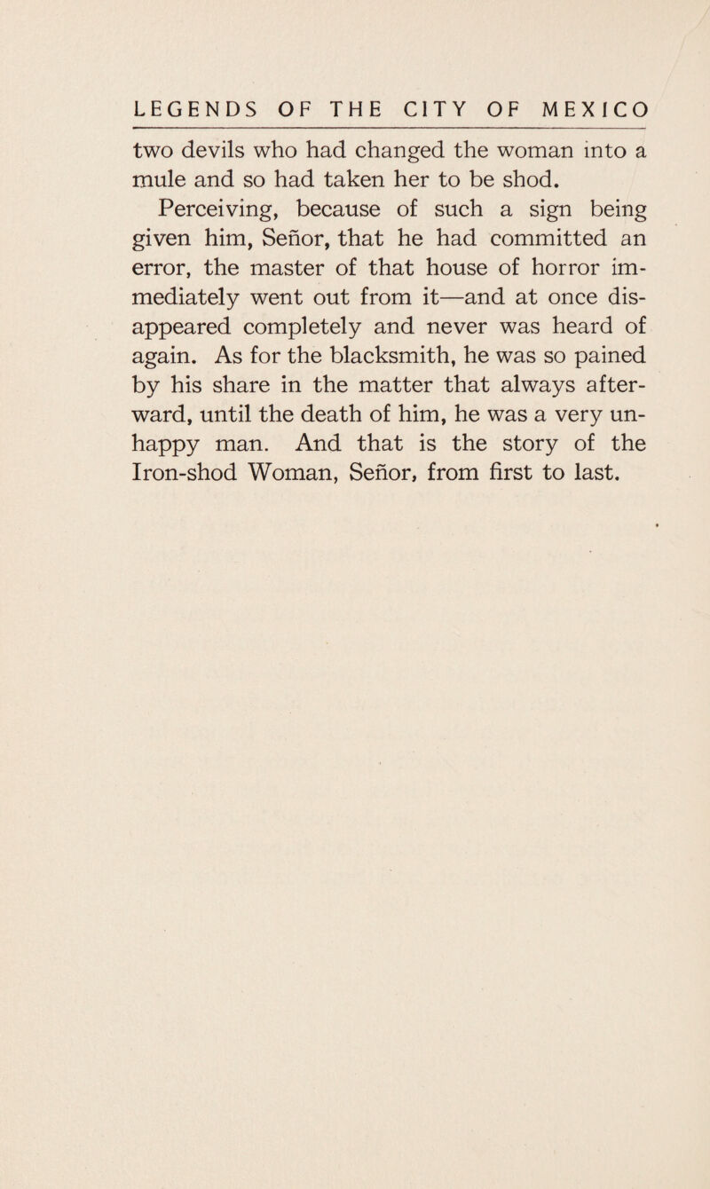 two devils who had changed the woman into a mule and so had taken her to be shod. Perceiving, because of such a sign being given him, Sehor, that he had committed an error, the master of that house of horror im¬ mediately went out from it—and at once dis¬ appeared completely and never was heard of again. As for the blacksmith, he was so pained by his share in the matter that always after¬ ward, until the death of him, he was a very un- happy man. And that is the story of the Iron-shod Woman, Sehor, from first to last.