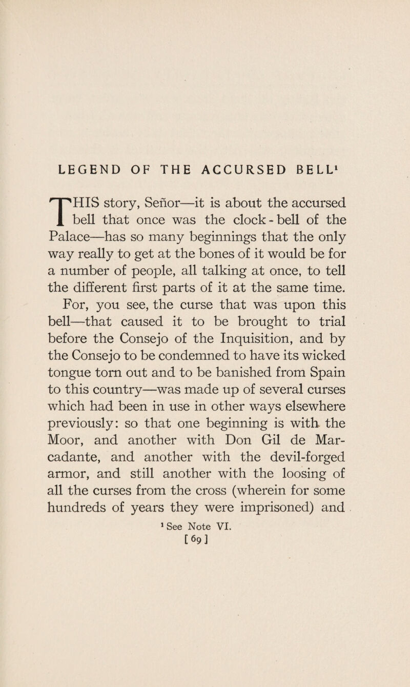 LEGEND OF THE ACCURSED BELL1 THIS story, Senor—it is about the accursed bell that once was the clock-bell of the Palace—has so many beginnings that the only way really to get at the bones of it would be for a number of people, all talking at once, to tell the different first parts of it at the same time. For, you see, the curse that was upon this bell—that caused it to be brought to trial before the Consejo of the Inquisition, and by the Consejo to be condemned to have its wicked tongue torn out and to be banished from Spain to this country—was made up of several curses which had been in use in other ways elsewhere previously: so that one beginning is with the Moor, and another with Don Gil de Mar- cadante, and another with the devil-forged armor, and still another with the loosing of all the curses from the cross (wherein for some hundreds of years they were imprisoned) and 1 See Note VI. [69]