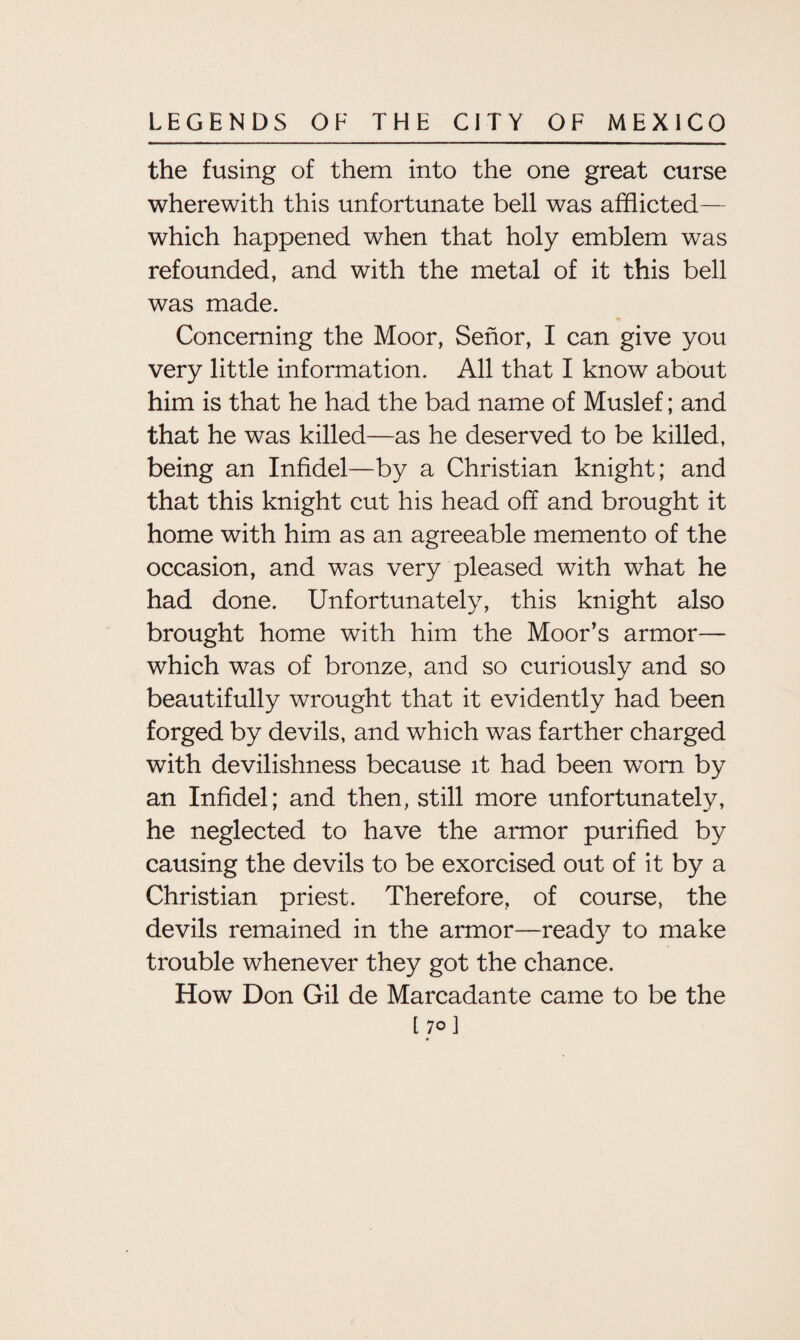 the fusing of them into the one great curse wherewith this unfortunate bell was afflicted— which happened when that holy emblem was refounded, and with the metal of it this bell was made. Concerning the Moor, Senor, I can give you very little information. All that I know about him is that he had the bad name of Muslef; and that he was killed—as he deserved to be killed, being an Infidel—by a Christian knight; and that this knight cut his head off and brought it home with him as an agreeable memento of the occasion, and was very pleased with what he had done. Unfortunately, this knight also brought home with him the Moor’s armor— which was of bronze, and so curiously and so beautifully wrought that it evidently had been forged by devils, and which was farther charged with devilishness because it had been worn by an Infidel; and then, still more unfortunately, he neglected to have the armor purified by causing the devils to be exorcised out of it by a Christian priest. Therefore, of course, the devils remained in the armor—ready to make trouble whenever they got the chance. How Don Gil de Marcadante came to be the