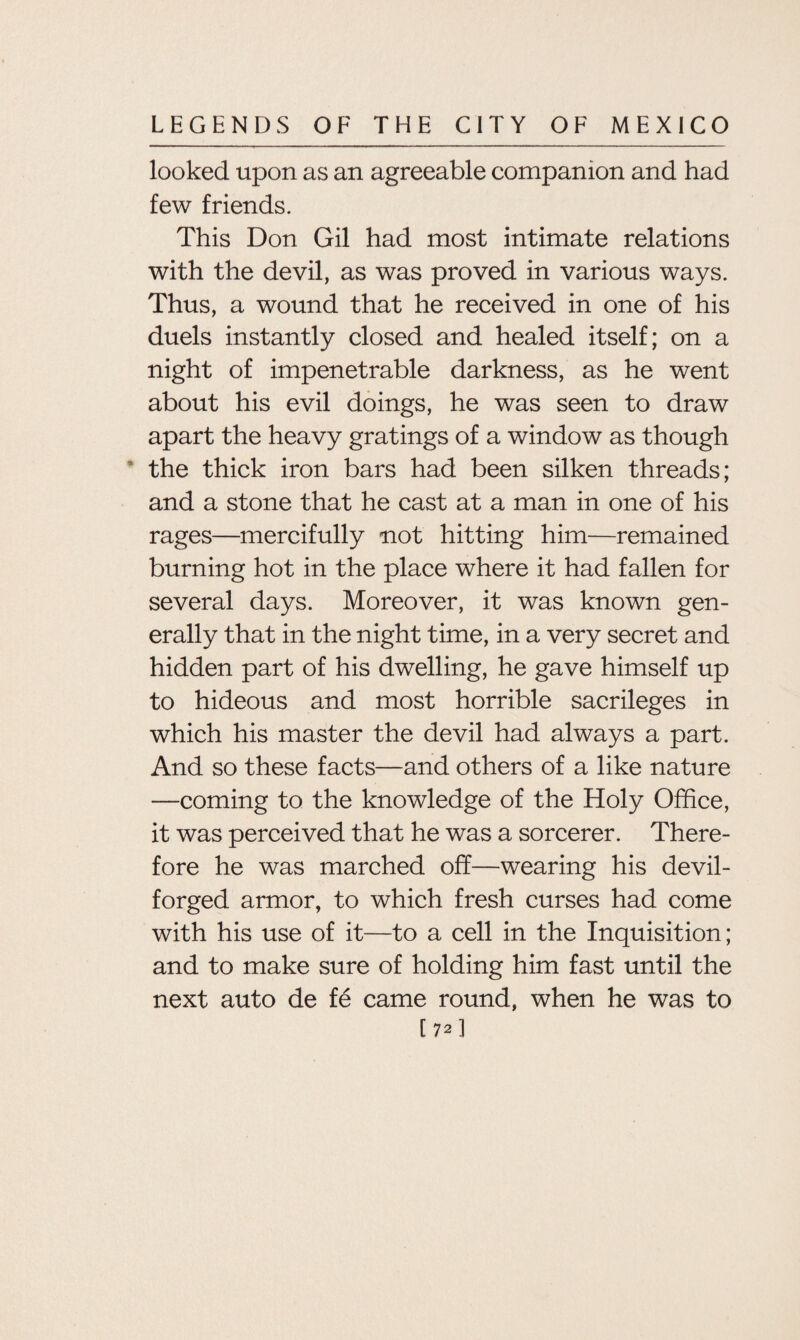 looked upon as an agreeable companion and had few friends. This Don Gil had most intimate relations with the devil, as was proved in various ways. Thus, a wound that he received in one of his duels instantly closed and healed itself; on a night of impenetrable darkness, as he went about his evil doings, he was seen to draw apart the heavy gratings of a window as though the thick iron bars had been silken threads; and a stone that he cast at a man in one of his rages—mercifully not hitting him—remained burning hot in the place where it had fallen for several days. Moreover, it was known gen¬ erally that in the night time, in a very secret and hidden part of his dwelling, he gave himself up to hideous and most horrible sacrileges in which his master the devil had always a part. And so these facts—and others of a like nature —coming to the knowledge of the Holy Office, it was perceived that he was a sorcerer. There¬ fore he was marched off—wearing his devil- forged armor, to which fresh curses had come with his use of it—to a cell in the Inquisition; and to make sure of holding him fast until the next auto de fe came round, when he was to C72]