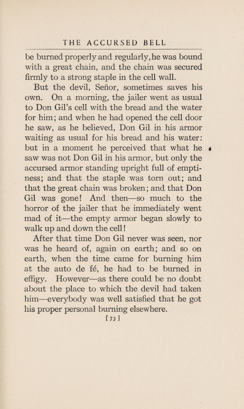 be burned properly and regularly, he was bound with a great chain, and the chain was secured firmly to a strong staple in the cell wall. But the devil, Senor, sometimes saves his own. On a morning, the jailer went as usual to Don Gil’s cell with the bread and the water for him; and when he had opened the cell door he saw, as he believed, Don Gil in his armor waiting as usual for his bread and his water: but in a moment he perceived that what he i saw was not Don Gil in his armor, but only the accursed armor standing upright full of empti¬ ness; and that the staple was torn out; and that the great chain was broken; and that Don Gil was gone! And then—so much to the horror of the jailer that he immediately went mad of it—the empty armor began slowly to walk up and down the cell! After that time Don Gil never was seen, nor was he heard of, again on earth; and so on earth, when the time came for burning him at the auto de fe, he had to be burned in effigy. However—as there could be no doubt about the place to which the devil had taken him—everybody was well satisfied that he got his proper personal burning elsewhere.