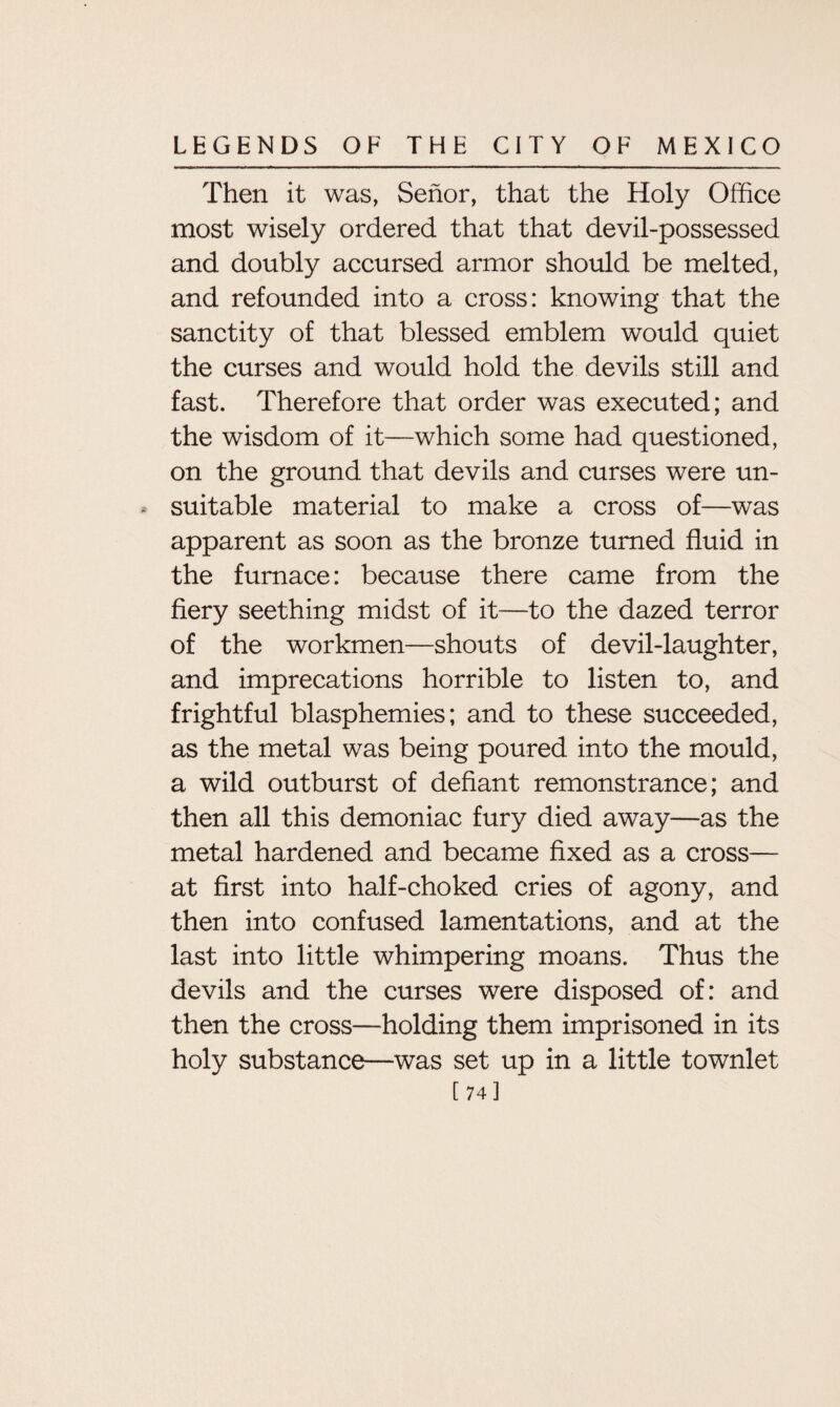 Then it was, Senor, that the Holy Office most wisely ordered that that devil-possessed and doubly accursed armor should be melted, and refounded into a cross: knowing that the sanctity of that blessed emblem would quiet the curses and would hold the devils still and fast. Therefore that order was executed; and the wisdom of it—which some had questioned, on the ground that devils and curses were un¬ suitable material to make a cross of—was apparent as soon as the bronze turned fluid in the furnace: because there came from the fiery seething midst of it—to the dazed terror of the workmen—shouts of devil-laughter, and imprecations horrible to listen to, and frightful blasphemies; and to these succeeded, as the metal was being poured into the mould, a wild outburst of defiant remonstrance; and then all this demoniac fury died away—as the metal hardened and became fixed as a cross— at first into half-choked cries of agony, and then into confused lamentations, and at the last into little whimpering moans. Thus the devils and the curses were disposed of: and then the cross—holding them imprisoned in its holy substance—was set up in a little townlet [74]