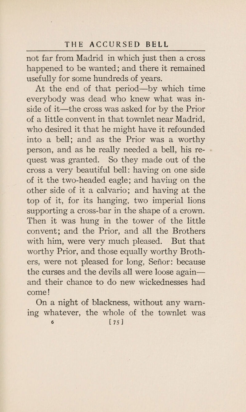 not far from Madrid in which just then a cross happened to be wanted; and there it remained usefully for some hundreds of years. At the end of that period—by which time everybody was dead who knew what was in¬ side of it—the cross was asked for by the Prior of a little convent in that townlet near Madrid, who desired it that he might have it refounded into a bell; and as the Prior was a worthy person, and as he really needed a bell, his re¬ quest was granted. So they made out of the cross a very beautiful bell: having on one side of it the two-headed eagle; and having on the other side of it a calvario; and having at the top of it, for its hanging, two imperial lions supporting a cross-bar in the shape of a crown. Then it was hung in the tower of the little convent; and the Prior, and all the Brothers with him, were very much pleased. But that worthy Prior, and those equally worthy Broth¬ ers, were not pleased for long, Senor: because the curses and the devils all were loose again— and their chance to do new wickednesses had come! On a night of blackness, without any warn¬ ing whatever, the whole of the townlet was 6 [75]