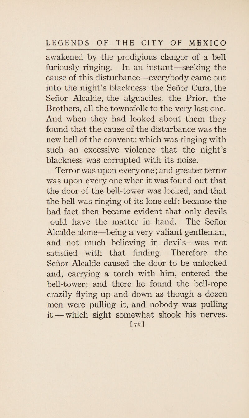 awakened by the prodigious clangor of a bell furiously ringing. In an instant—seeking the cause of this disturbance—everybody came out into the night’s blackness: the Senor Cura, the Senor Alcalde, the alguaciles, the Prior, the Brothers, all the townsfolk to the very last one. And when they had looked about them they found that the cause of the disturbance was the new bell of the convent: which was ringing with such an excessive violence that the night’s blackness was corrupted with its noise. Terror was upon everyone; and greater terror was upon every one when it was found out that the door of the bell-tower was locked, and that the bell was ringing of its lone self: because the bad fact then became evident that only devils ould have the matter in hand. The Senor Alcalde alone—being a very valiant gentleman, and not much believing in devils—was not satisfied with that finding. Therefore the Senor Alcalde caused the door to be unlocked and, carrying a torch with him, entered the bell-tower; and there he found the bell-rope crazily flying up and down as though a dozen men were pulling it, and nobody was pulling it—which sight somewhat shook his nerves. [76]