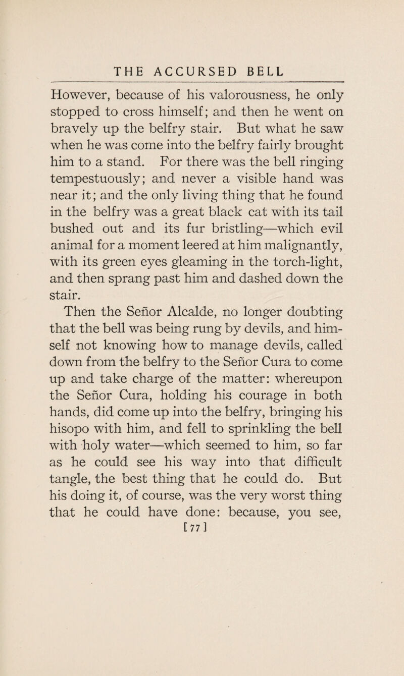 However, because of his valorousness, he only- stopped to cross himself; and then he went on bravely up the belfry stair. But what he saw when he was come into the belfry fairly brought him to a stand. For there was the bell ringing tempestuously; and never a visible hand was near it; and the only living thing that he found in the belfry was a great black cat with its tail bushed out and its fur bristling—which evil animal for a moment leered at him malignantly, with its green eyes gleaming in the torch-light, and then sprang past him and dashed down the stair. Then the Senor Alcalde, no longer doubting that the bell was being rung by devils, and him¬ self not knowing how to manage devils, called down from the belfry to the Senor Cura to come up and take charge of the matter: whereupon the Senor Cura, holding his courage in both hands, did come up into the belfry, bringing his hisopo with him, and fell to sprinkling the bell with holy water—which seemed to him, so far as he could see his way into that difficult tangle, the best thing that he could do. But his doing it, of course, was the very worst thing that he could have done: because, you see, [77]