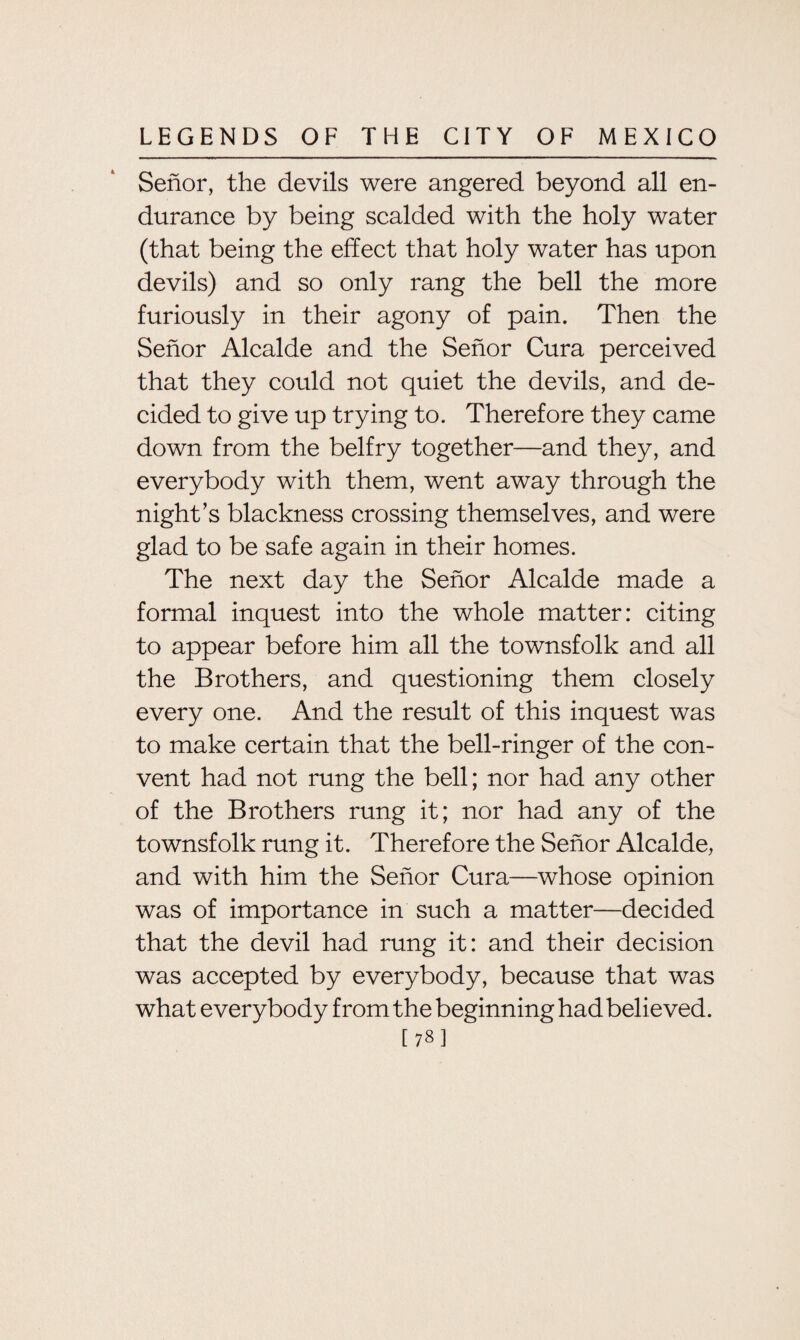 Senor, the devils were angered beyond all en¬ durance by being scalded with the holy water (that being the effect that holy water has upon devils) and so only rang the bell the more furiously in their agony of pain. Then the Senor Alcalde and the Senor Cura perceived that they could not quiet the devils, and de¬ cided to give up trying to. Therefore they came down from the belfry together—and they, and everybody with them, went away through the night’s blackness crossing themselves, and were glad to be safe again in their homes. The next day the Senor Alcalde made a formal inquest into the whole matter: citing to appear before him all the townsfolk and all the Brothers, and questioning them closely every one. And the result of this inquest was to make certain that the bell-ringer of the con¬ vent had not rung the bell; nor had any other of the Brothers rung it; nor had any of the townsfolk rung it. Therefore the Senor Alcalde, and with him the Senor Cura—whose opinion was of importance in such a matter—decided that the devil had rung it: and their decision was accepted by everybody, because that was what everybody from the beginning had believed. [78]