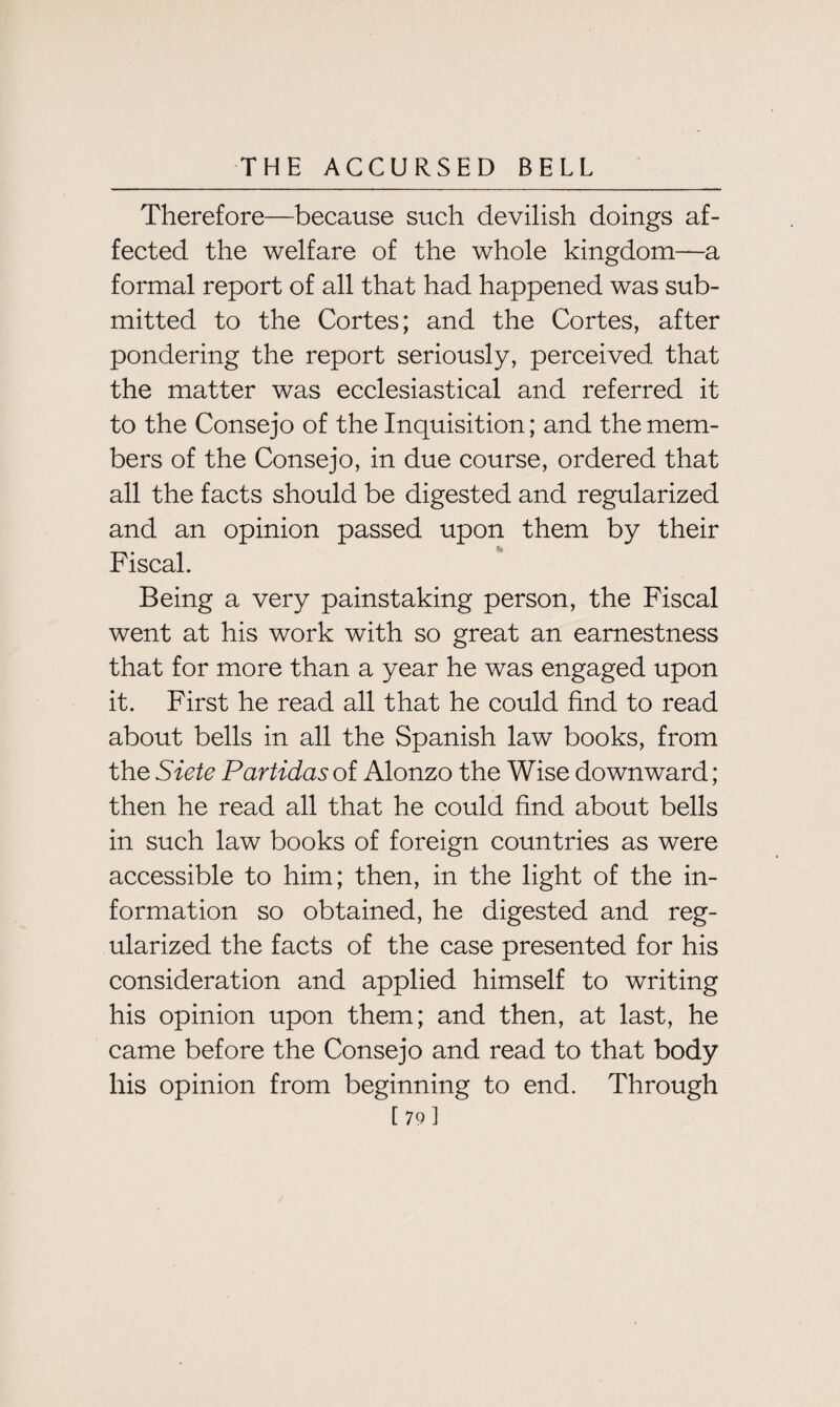 Therefore—because such devilish doings af¬ fected the welfare of the whole kingdom—a formal report of all that had happened was sub¬ mitted to the Cortes; and the Cortes, after pondering the report seriously, perceived that the matter was ecclesiastical and referred it to the Consejo of the Inquisition; and the mem¬ bers of the Consejo, in due course, ordered that all the facts should be digested and regularized and an opinion passed upon them by their Fiscal. Being a very painstaking person, the Fiscal went at his work with so great an earnestness that for more than a year he was engaged upon it. First he read all that he could find to read about bells in all the Spanish law books, from the Siete Partidas of Alonzo the Wise downward; then he read all that he could find about bells in such law books of foreign countries as were accessible to him; then, in the light of the in¬ formation so obtained, he digested and reg¬ ularized the facts of the case presented for his consideration and applied himself to writing his opinion upon them; and then, at last, he came before the Consejo and read to that body his opinion from beginning to end. Through [79]