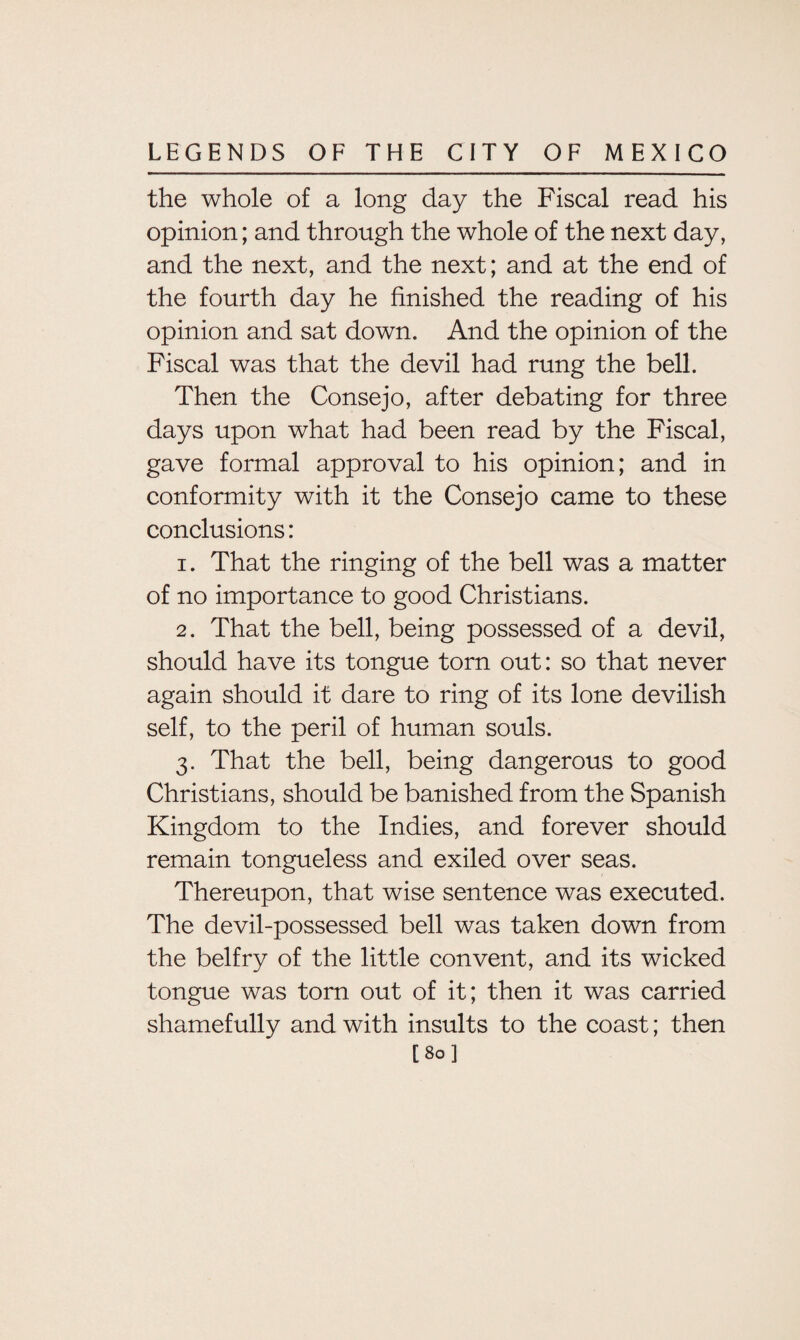 the whole of a long day the Fiscal read his opinion; and through the whole of the next day, and the next, and the next; and at the end of the fourth day he finished the reading of his opinion and sat down. And the opinion of the Fiscal was that the devil had rung the bell. Then the Consejo, after debating for three days upon what had been read by the Fiscal, gave formal approval to his opinion; and in conformity with it the Consejo came to these conclusions: 1. That the ringing of the bell was a matter of no importance to good Christians. 2. That the bell, being possessed of a devil, should have its tongue torn out: so that never again should it dare to ring of its lone devilish self, to the peril of human souls. 3. That the bell, being dangerous to good Christians, should be banished from the Spanish Kingdom to the Indies, and forever should remain tongueless and exiled over seas. Thereupon, that wise sentence was executed. The devil-possessed bell was taken down from the belfry of the little convent, and its wicked tongue was torn out of it; then it was carried shamefully and with insults to the coast; then [80]