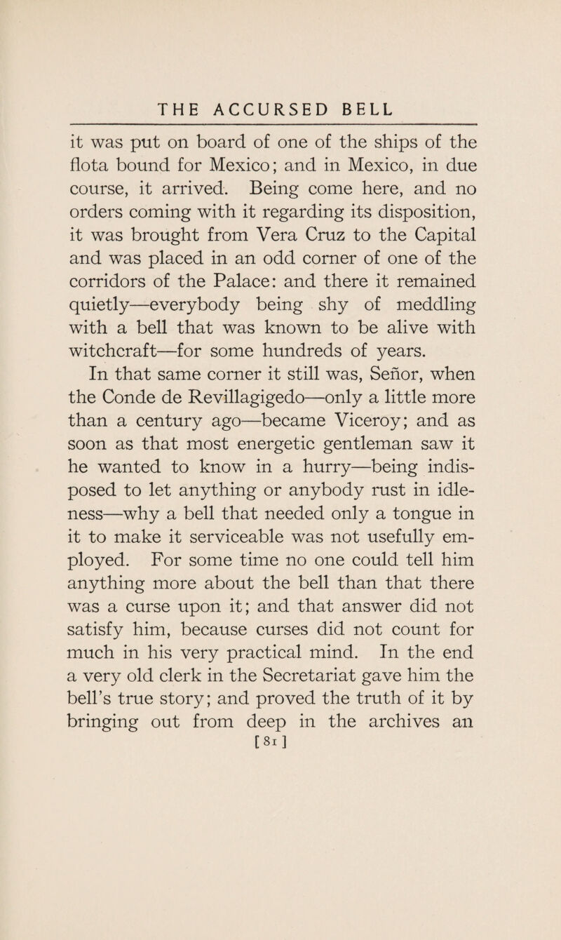 it was put on board of one of the ships of the flota bound for Mexico; and in Mexico, in due course, it arrived. Being come here, and no orders coming with it regarding its disposition, it was brought from Vera Cruz to the Capital and was placed in an odd corner of one of the corridors of the Palace: and there it remained quietly—everybody being shy of meddling with a bell that was known to be alive with witchcraft—for some hundreds of years. In that same corner it still was, Senor, when the Conde de Revillagigedo—only a little more than a century ago—became Viceroy; and as soon as that most energetic gentleman saw it he wanted to know in a hurry—being indis¬ posed to let anything or anybody rust in idle¬ ness—why a bell that needed only a tongue in it to make it serviceable was not usefully em¬ ployed. For some time no one could tell him anything more about the bell than that there was a curse upon it; and that answer did not satisfy him, because curses did not count for much in his very practical mind. In the end a very old clerk in the Secretariat gave him the bell’s true story; and proved the truth of it by bringing out from deep in the archives an [Si]