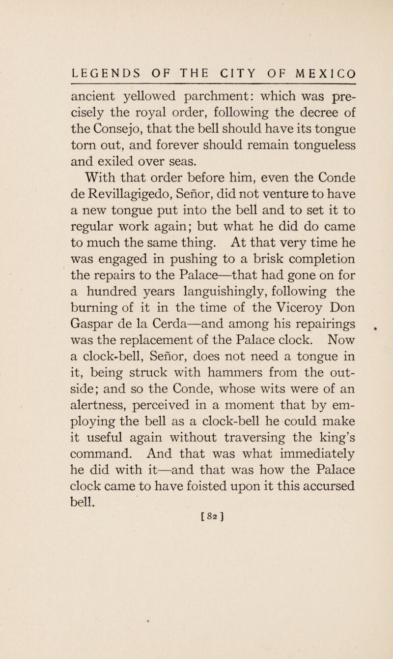 ancient yellowed parchment: which was pre¬ cisely the royal order, following the decree of the Consejo, that the bell should have its tongue tom out, and forever should remain tongueless and exiled over seas. With that order before him, even the Conde de Revillagigedo, Senor, did not venture to have a new tongue put into the bell and to set it to regular work again; but what he did do came to much the same thing. At that very time he was engaged in pushing to a brisk completion the repairs to the Palace—that had gone on for a hundred years languishingly, following the burning of it in the time of the Viceroy Don Gaspar de la Cerda—and among his repairings was the replacement of the Palace clock. Now a clock-bell, Senor, does not need a tongue in it, being struck with hammers from the out¬ side; and so the Conde, whose wits were of an alertness, perceived in a moment that by em¬ ploying the bell as a clock-bell he could make it useful again without traversing the king’s command. And that was what immediately he did with it—and that was how the Palace clock came to have foisted upon it this accursed bell. [82]