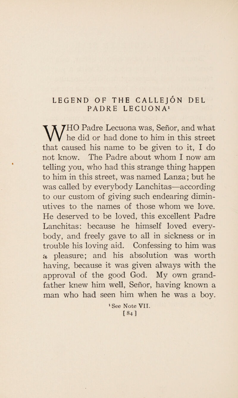 LEGEND OF THE CALLEJON DEL PADRE LECUONA1 WHO Padre Lecuona was, Senor, and what he did or had done to him in this street that caused his name to be given to it, I do not know. The Padre about whom I now am telling you, who had this strange thing happen to him in this street, was named Lanza; but he was called by everybody Lanchitas—according to our custom of giving such endearing dimin¬ utives to the names of those whom we love. He deserved to be loved, this excellent Padre Lanchitas: because he himself loved every¬ body, and freely gave to all in sickness or in trouble his loving aid. Confessing to him was a pleasure; and his absolution was worth having, because it was given always with the approval of the good God. My own grand¬ father knew him well, Senor, having known a man who had seen him when he was a boy. 1 See Note VII. [84]