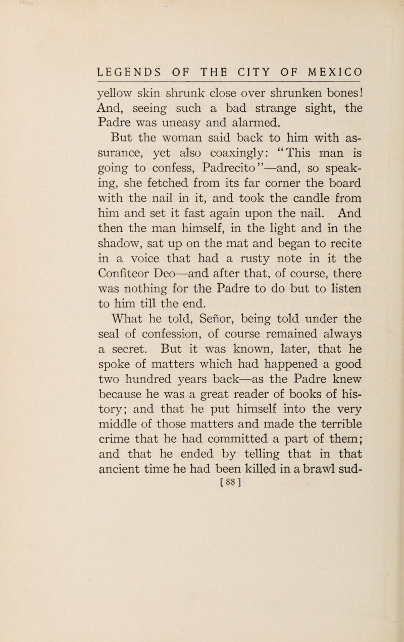 yellow skin shrunk close over shrunken bones! And, seeing such a bad strange sight, the Padre was uneasy and alarmed. But the woman said back to him with as¬ surance, yet also coaxingly: “This man is going to confess, Padrecito”—and, so speak¬ ing, she fetched from its far corner the board with the nail in it, and took the candle from him and set it fast again upon the nail. And then the man himself, in the light and in the shadow, sat up on the mat and began to recite in a voice that had a rusty note in it the Confiteor Deo—and after that, of course, there was nothing for the Padre to do but to listen to him till the end. What he told, Senor, being told under the seal of confession, of course remained always a secret. But it was known, later, that he spoke of matters which had happened a good two hundred years back—as the Padre knew because he was a great reader of books of his¬ tory; and that he put himself into the very middle of those matters and made the terrible crime that he had committed a part of them; and that he ended by telling that in that ancient time he had been killed in a brawl sud- [88]