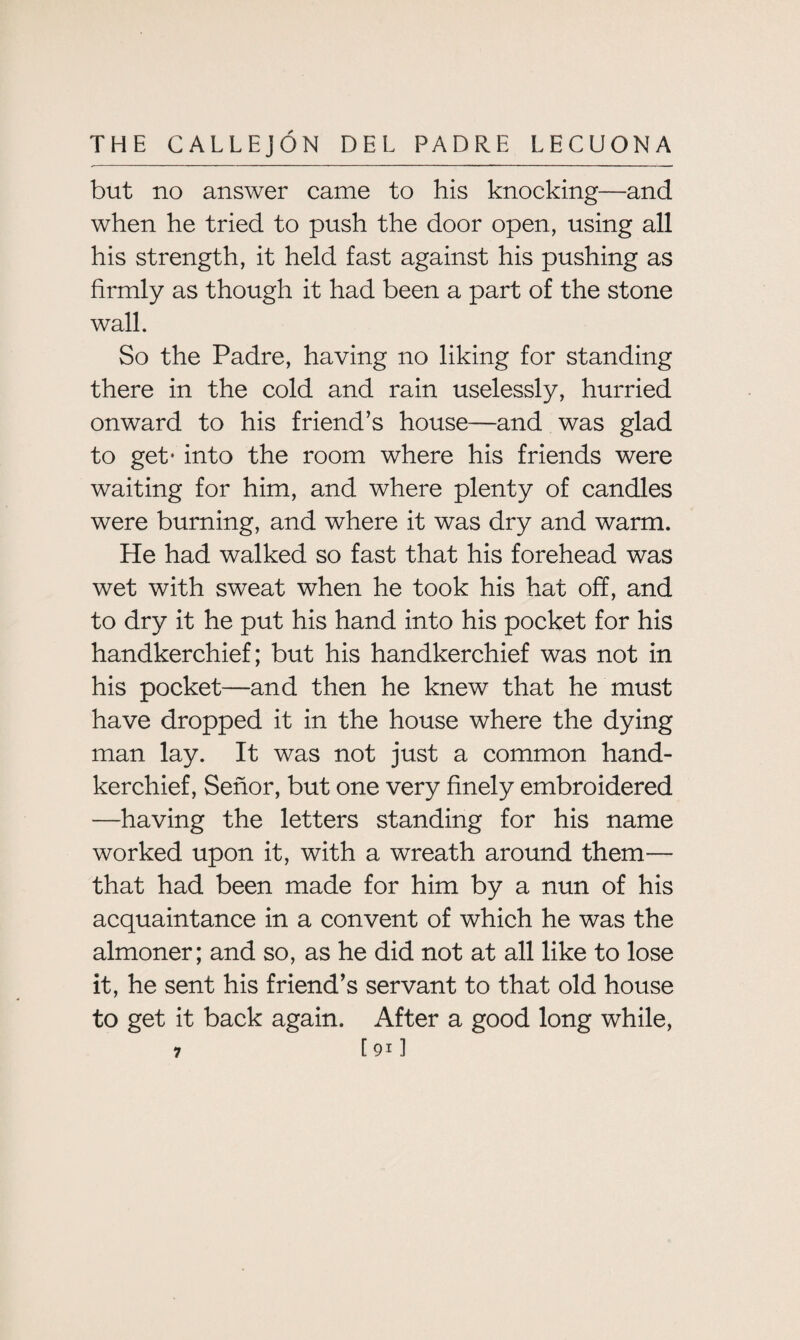but no answer came to his knocking—and when he tried to push the door open, using all his strength, it held fast against his pushing as firmly as though it had been a part of the stone wall. So the Padre, having no liking for standing there in the cold and rain uselessly, hurried onward to his friend’s house—and was glad to get* into the room where his friends were waiting for him, and where plenty of candles were burning, and where it was dry and warm. He had walked so fast that his forehead was wet with sweat when he took his hat off, and to dry it he put his hand into his pocket for his handkerchief; but his handkerchief was not in his pocket—and then he knew that he must have dropped it in the house where the dying man lay. It was not just a common hand¬ kerchief, Senor, but one very finely embroidered —having the letters standing for his name worked upon it, with a wreath around them— that had been made for him by a nun of his acquaintance in a convent of which he was the almoner; and so, as he did not at all like to lose it, he sent his friend’s servant to that old house to get it back again. After a good long while, 7 [91]