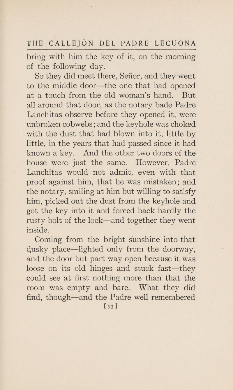 bring with him the key of it, on the morning of the following day. So they did meet there, Senor, and they went to the middle door—the one that had opened at a touch from the old woman’s hand. But all around that door, as the notary bade Padre Lanchitas observe before they opened it, were unbroken cobwebs; and the keyhole was choked with the dust that had blown into it, little by little, in the years that had passed since it had known a key. And the other two doors of the house were just the same. However, Padre Lanchitas would not admit, even with that proof against him, that he was mistaken; and the notary, smiling at him but willing to satisfy him, picked out the dust from the keyhole and got the key into it and forced back hardly the rusty bolt of the lock—and together they went inside. Coming from the bright sunshine into that ciusky place—lighted only from the doorway, and the door but part way open because it was loose on its old hinges and stuck fast—-they could see at first nothing more than that the room was empty and bare. What they did find, though—and the Padre well remembered [93]