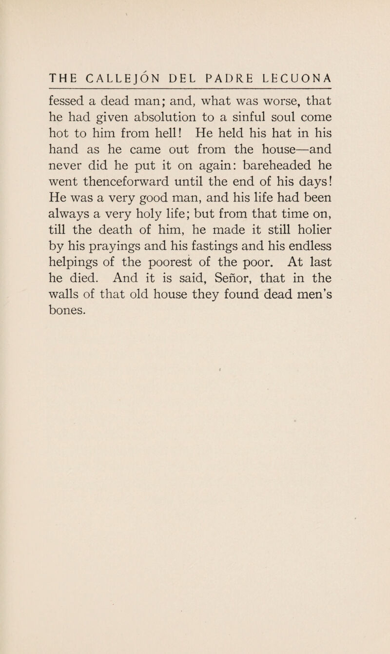 fessed a dead man; and, what was worse, that he had given absolution to a sinful soul come hot to him from hell! He held his hat in his hand as he came out from the house—and never did he put it on again: bareheaded he went thenceforward until the end of his days! He was a very good man, and his life had been always a very holy life; but from that time on, till the death of him, he made it still holier by his prayings and his fastings and his endless helpings of the poorest of the poor. At last he died. And it is said, Senor, that in the walls of that old house they found dead men’s bones. i
