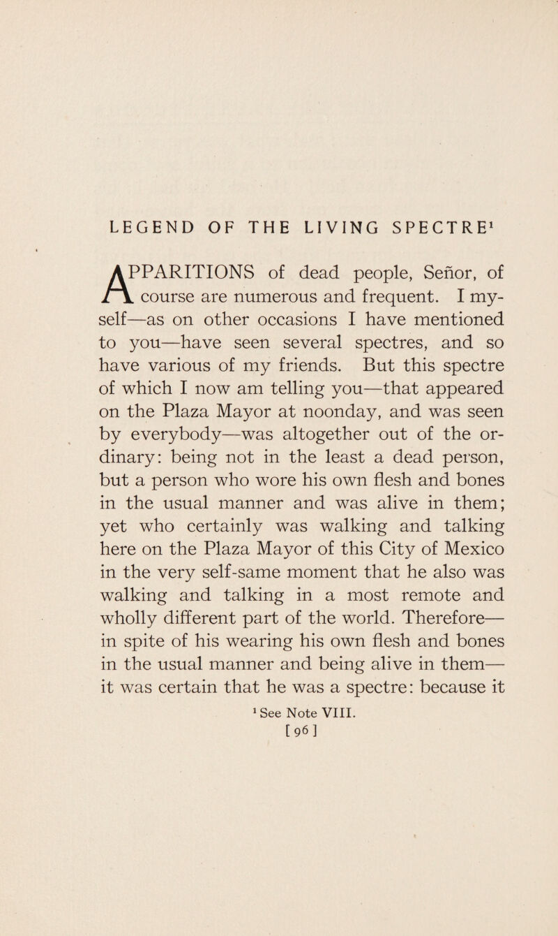 LEGEND OF THE LIVING SPECTRE1 APPARITIONS of dead people, Senor, of l course are numerous and frequent. I my¬ self—as on other occasions I have mentioned to you—have seen several spectres, and so have various of my friends. But this spectre of which I now am telling you—that appeared on the Plaza Mayor at noonday, and was seen by everybody—was altogether out of the or¬ dinary: being not in the least a dead person, but a person who wore his own flesh and bones in the usual manner and was alive in them; yet who certainly was walking and talking here on the Plaza Mayor of this City of Mexico in the very self-same moment that he also was walking and talking in a most remote and wholly different part of the world. Therefore— in spite of his wearing his own flesh and bones in the usual manner and being alive in them— it was certain that he was a spectre: because it 1 See Note VIII. [96]