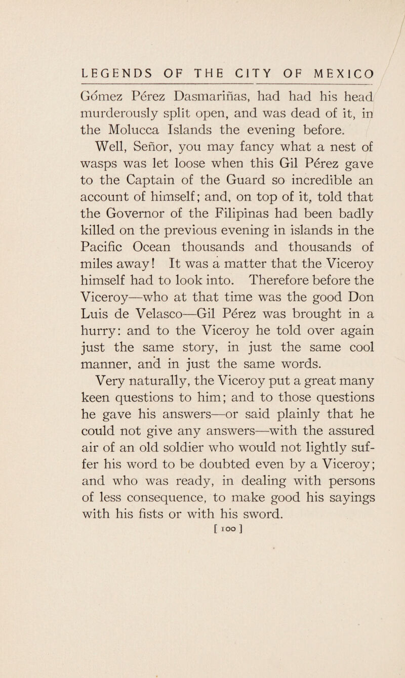 Gomez Perez Dasmarinas, had had his head murderously split open, and was dead of it, in the Molucca Islands the evening before. Well, Senor, you may fancy what a nest of wasps was let loose when this Gil Perez gave to the Captain of the Guard so incredible an account of himself; and, on top of it, told that the Governor of the Filipinas had been badly killed on the previous evening in islands in the Pacific Ocean thousands and thousands of miles away! It was a matter that the Viceroy himself had to look into. Therefore before the Viceroy—who at that time was the good Don Luis de Velasco—Gil Perez was brought in a hurry: and to the Viceroy he told over again just the same story, in just the same cool manner, and in just the same words. Very naturally, the Viceroy put a great many keen questions to him; and to those questions he gave his answers—or said plainly that he could not give any answers—with the assured air of an old soldier who would not lightly suf¬ fer his word to be doubted even by a Viceroy; and who was ready, in dealing with persons of less consequence, to make good his sayings with his fists or with his sword.