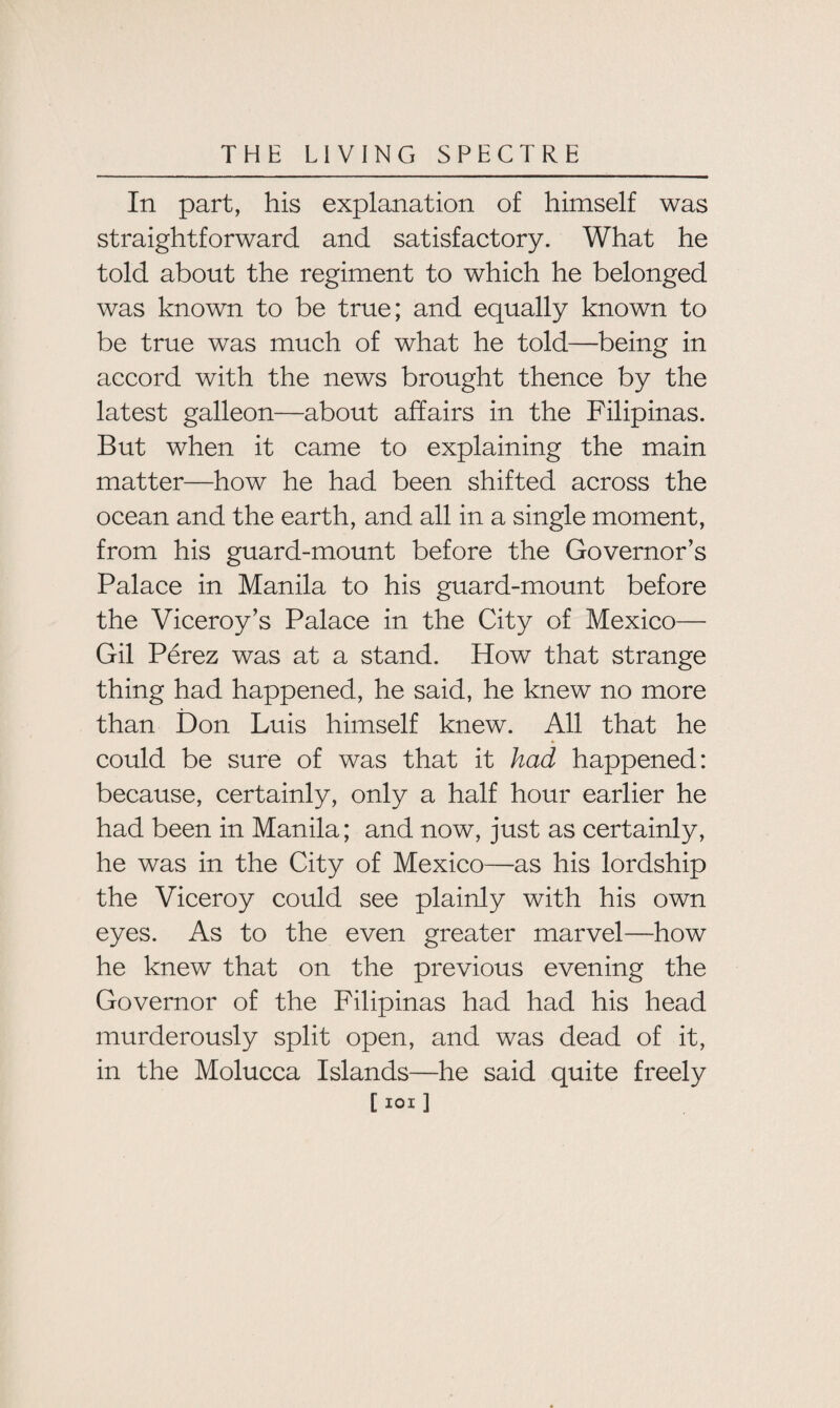 In part, his explanation of himself was straightforward and satisfactory. What he told about the regiment to which he belonged was known to be true; and equally known to be true was much of what he told—being in accord with the news brought thence by the latest galleon—about affairs in the Filipinas. But when it came to explaining the main matter—how he had been shifted across the ocean and the earth, and all in a single moment, from his guard-mount before the Governor’s Palace in Manila to his guard-mount before the Viceroy’s Palace in the City of Mexico— Gil Perez was at a stand. How that strange thing had happened, he said, he knew no more than Don Luis himself knew. All that he could be sure of was that it had happened: because, certainly, only a half hour earlier he had been in Manila; and now, just as certainly, he was in the City of Mexico—as his lordship the Viceroy could see plainly with his own eyes. As to the even greater marvel—how he knew that on the previous evening the Governor of the Filipinas had had his head murderously split open, and was dead of it, in the Molucca Islands—he said quite freely [ ioi ]