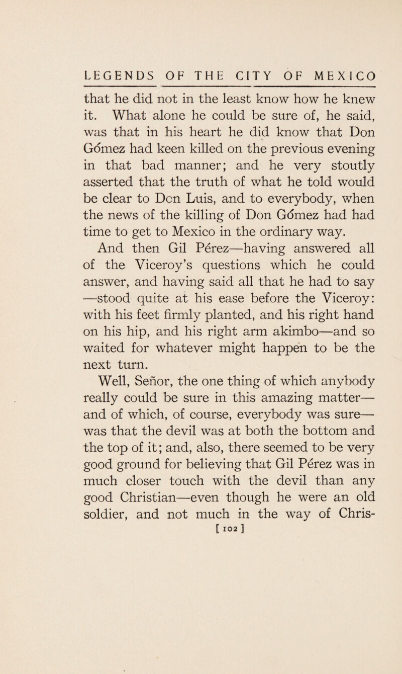 that he did not in the least know how he knew it. What alone he could be sure of, he said, was that in his heart he did know that Don « Gomez had keen killed on the previous evening in that bad manner; and he very stoutly asserted that the truth of what he told would be clear to Den Luis, and to everybody, when the news of the killing of Don Gomez had had time to get to Mexico in the ordinary way. And then Gil Perez—having answered all of the Viceroy’s questions which he could answer, and having said all that he had to say —stood quite at his ease before the Viceroy: with his feet firmly planted, and his right hand on his hip, and his right arm akimbo—and so waited for whatever might happen to be the next turn. Well, Senor, the one thing of which anybody really could be sure in this amazing matter— and of which, of course, everybody was sure— was that the devil was at both the bottom and the top of it; and, also, there seemed to be very good ground for believing that Gil Perez was in much closer touch with the devil than any good Christian—even though he were an old soldier, and not much in the way of Chris- C102 ]