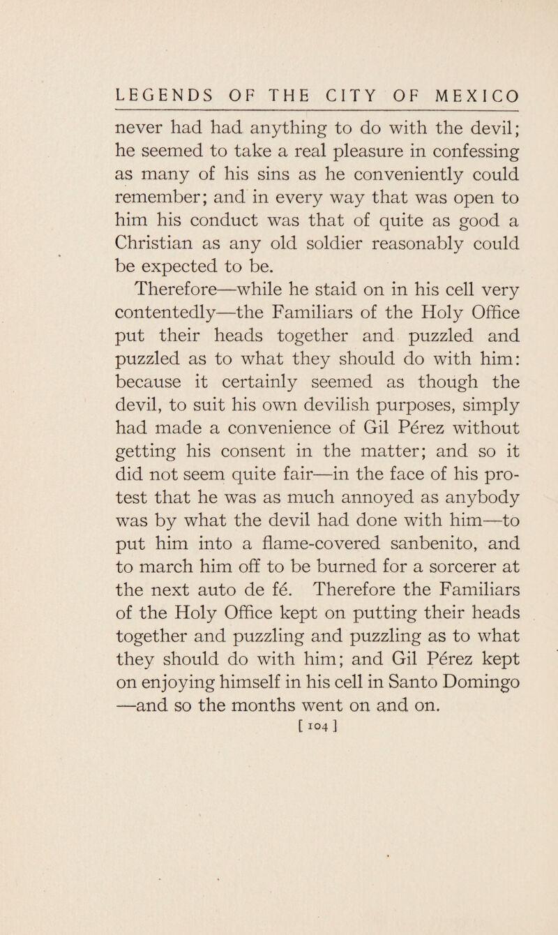 never had had anything to do with the devil; he seemed to take a real pleasure in confessing as many of his sins as he conveniently could remember; and in every way that was open to him his conduct was that of quite as good a Christian as any old soldier reasonably could be expected to be. Therefore—while he staid on in his cell very contentedly—the Familiars of the Holy Office put their heads together and puzzled and puzzled as to what they should do with him: because it certainly seemed as though the devil, to suit his own devilish purposes, simply had made a convenience of Gil Perez without getting his consent in the matter; and so it did not seem quite fair—in the face of his pro¬ test that he was as much annoyed as anybody was by what the devil had done with him—to put him into a flame-covered sanbenito, and to march him off to be burned for a sorcerer at the next auto de fe. Therefore the Familiars of the Holy Office kept on putting their heads together and puzzling and puzzling as to what they should do with him; and Gil Perez kept on enjoying himself in his cell in Santo Domingo —and so the months went on and on.