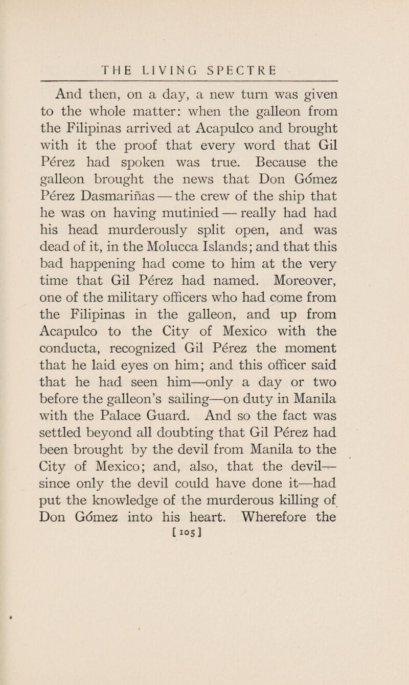 And then, on a day, a new turn was given to the whole matter: when the galleon from the Filipinas arrived at Acapulco and brought with it the proof that every word that Gil Perez had spoken was true. Because the galleon brought the news that Don Gomez Perez Dasmarinas — the crew of the ship that he was on having mutinied — really had had his head murderously split open, and was dead of it, in the Molucca Islands; and that this bad happening had come to him at the very time that Gil Perez had named. Moreover, one of the military officers who had come from the Filipinas in the galleon, and up from Acapulco to the City of Mexico with the conducta, recognized Gil Perez the moment that he laid eyes on him; and this officer said that he had seen him—only a day or two before the galleon’s sailing—on duty in Manila with the Palace Guard. And so the fact was settled beyond all doubting that Gil Perez had been brought by the devil from Manila to the City of Mexico; and, also, that the devil-^- since only the devil could have done it—had put the knowledge of the murderous killing of Don Gomez into his heart. Wherefore the [ 105]