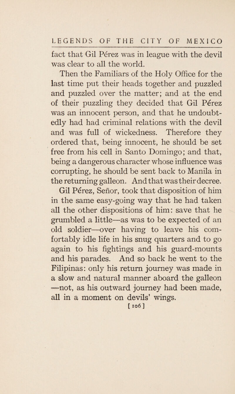 fact that Gil Perez was in league with the devil was clear to all the world. Then the Familiars of the Holy Office for the last time put their heads together and puzzled and puzzled over the matter; and at the end of their puzzling they decided that Gil Perez was an innocent person, and that he undoubt¬ edly had had criminal relations with the devil and was full of wickedness. Therefore they ordered that, being innocent, he should be set free from his cell in Santo Domingo; and that, being a dangerous character whose influence was corrupting, he should be sent back to Manila in the returning galleon. And that was their decree. Gil Perez, Senor, took that disposition of him in the same easy-going way that he had taken all the other dispositions of him: save that he grumbled a little—as was to be expected of an old soldier—over having to leave his com¬ fortably idle life in his snug quarters and to go again to his fightings and his guard-mounts and his parades. And so back he went to the Filipinas: only his return journey was made in a slow and natural manner aboard the galleon —not, as his outward journey had been made, all in a moment on devils’ wings. [ 106]